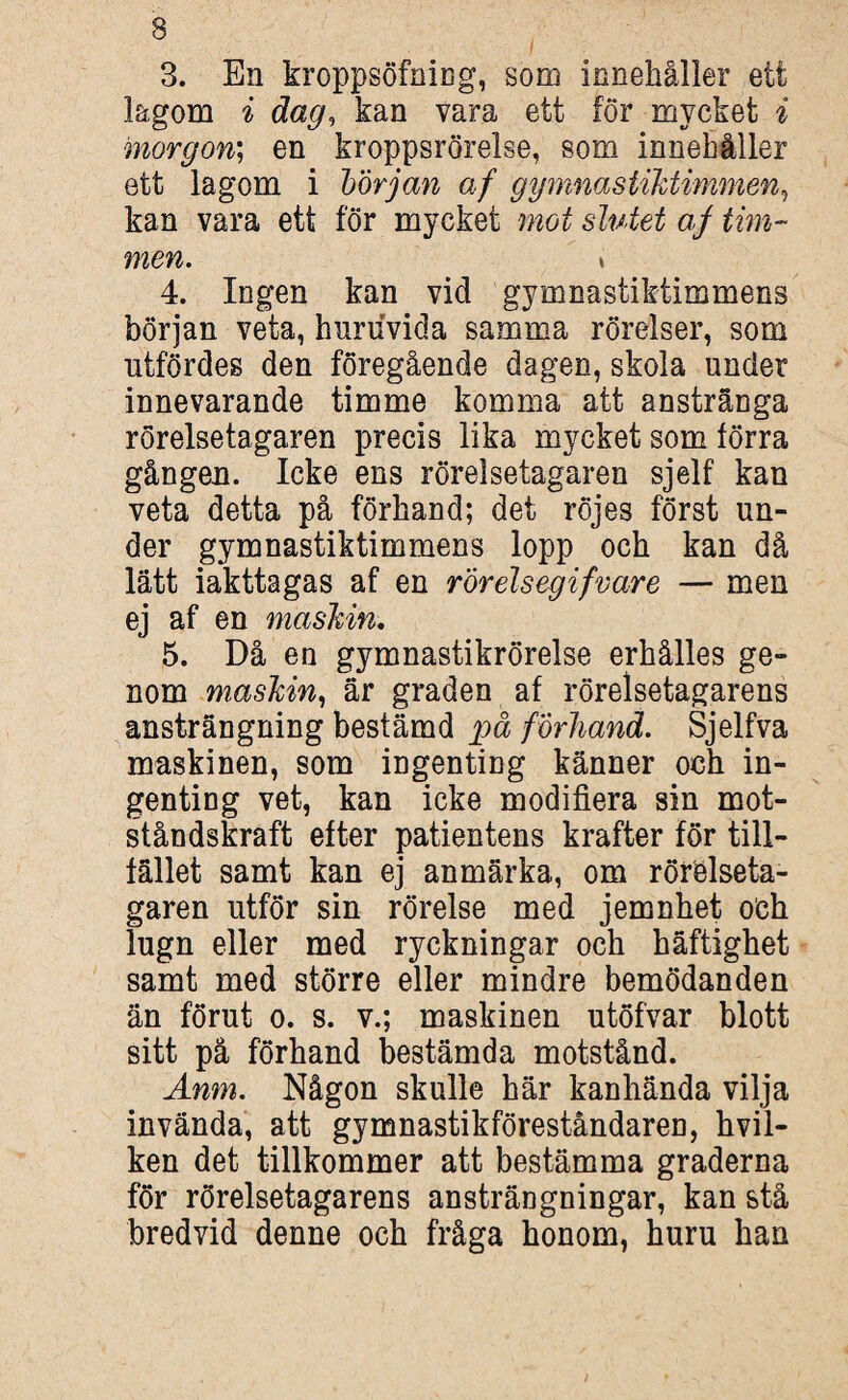 3. En kroppsöfning, som innehåller ett lagom i dag, kan vara ett för mycket i morgon; en kroppsrörelse, som innehåller ett lagom i borjan af gymnastiktimmen, kan vara ett för mycket mot slutet af tim¬ men,. \ 4. Ingen kan vid gymnastiktimmens början veta, huruvida samma rörelser, som utfördes den föregående dagen, skola under innevarande timme komma att anstränga rörelsetagaren precis lika mycket som förra gången. Icke ens rörelsetagaren sjelf kan veta detta på förhand; det röjes först un¬ der gymnastiktimmens lopp och kan då lätt iakttagas af en rör elsegifvare — men ej af en maskin, 5. Då en gymnastikrörelse erhålles ge¬ nom maskin, är graden af rörelsetagarens ansträngning bestämd på förhand. Sjelfva maskinen, som ingenting känner och in¬ genting vet, kan icke modifiera sin mot¬ ståndskraft efter patientens krafter för till¬ fället samt kan ej anmärka, om rörelseta¬ garen utför sin rörelse med jemnhet och lugn eller med ryckningar och häftighet samt med större eller mindre bemödanden än förut o. s. v.; maskinen utöfvar blott sitt på förhand bestämda motstånd. Anm. Någon skulle här kanhända vilja invända, att gymnastikföreståndaren, hvil- ken det tillkommer att bestämma graderna för rörelsetagarens ansträngningar, kan stå bredvid denne och fråga honom, huru han