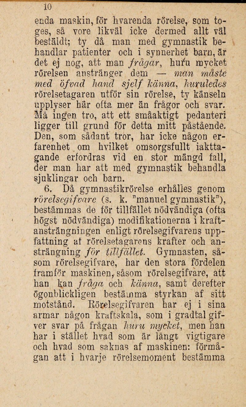 enda maskin, för hvarenda rörelse, som to- ges, så vore likväl icke dermed allt väl bestäldt; ty då man med gymnastik be¬ handlar patienter och i synnerhet barn, är det ej nog, att man frågar, hutfu mycket rörelsen anstränger dem — man måste med Öfvad hand sjelf Jeanna, JmruledöS rörelsetagaren utför sin rörelse, ty känseln upplyser här ofta mer än frågor och svar. Mä ingen tro, att ett småaktigt pedanteri ligger till grand för detta mitt påstående. Den, som sådant tror, har icke någon er¬ farenhet o.m hvilket omsorgsfullt iaktta¬ gande erfordras vid en stor mängd fall, der man har att med gymnastik behandla sjuklingar och barn. 6. Då gymnastikrörelse erhålles genom rorelsegifvare (s. k. ”manuel gymnastik”), bestämmas de för tillfället nödvändiga (ofta högst nödvändiga) modifikationerna i kraft¬ ansträngningen enligt rörelsegifvarens upp¬ fattning af rörelsetagarens krafter och an¬ strängning för tillfället. Gymnasten, så¬ som rorelsegifvare, har den stora fördelen framför maskinen, såsom rorelsegifvare, att han kan fråga och känna, samt derefter ögonblickligen bestämma styrkan af sitt motstånd. Rörelsegifvaren har ej i sina armar någon kraftskala, som i gradtal gif- ver svar på frågan huru mycket, men han har i stället h vad som är långt vigti gare och hvad som saknas af maskinen: förmå¬ gan att i hvarje rörelsemoment bestämma