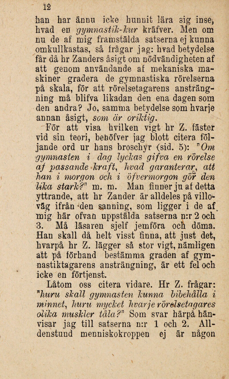 han har ännu icke hunnit lära sig inse, hvad en gymnastik-kur kräfver. Men om nu de af roig framstälda satserna ej kunna omkullkastas, så frågar jag: h?ad betydelse får då hr Zanders åsigt om nödvändigheten af att genom användande af mekaniska ma¬ skiner gradera de gymnastiska rörelserna på skala, för att rörelsetagarens ansträng¬ ning må blifva likadan den ena dagen som den andra? Jo, samma betydelse som hvarje annan åsigt, som är oriktig. För att visa hvilken vigt hr Z. fäster vid sin teori, beööfver jag blott citera föl¬ jande ord ur hans broschyr (sid. 5): Om gymnasten i dag lyckas gifva en rörelse af passande krafts hvad garanterar, att han i morgon och i öfvermorgon gor den lika stark? m. m. Man finner ju af detta yttrande, att hr Zander är alldeles på villo- väg ifrån Men sanning, som ligger i de af mig här ofvan uppstälda satserna n:r 2 och 3. Må läsaren sjelf jemföra och döma. Han skall då helt visst finna, att just det, hvarpå hr Z. lägger så stor vigt, nämligen ätt på förhand bestämma graden af gym- nastiktagarens ansträngning, är ett fel och icke en förtjenst. Låtom oss citera vidare. Hr Z. frågar: huru skall gymnasten kunna bibehålla i minnet, huru mycket hvarje rorelsetagares olika\ muskler tåla? Som svar härpå hän¬ visar jag till satserna n:r 1 och 2. All- denstund meoniskokroppen ej är någon