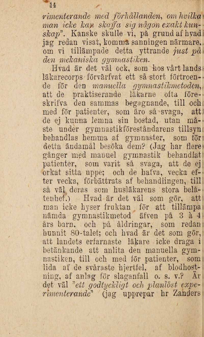 J u rimeräerande med förhållanden, om hvilha man icke kan skojfa sig någon exakt kun¬ skapKanske skulle vi, på grund af hvad jag redan visat, komma sanningen närmare, om vi tillämpade detta yttrande just på den mekaniska gymnastiken. Hvad är det väl ock, som hos vårt lands läkarecorps förvärfvat ett så stort förtroen¬ de for den manuella gpnnastikmetodenv att de praktiserande läkarne ofta före- skrifva den sammas begagnande, till oeln: med för patienter, som äro så svaga, att: de ej kunna lemna sin bostad, utan må-' ste under gymnastikföreståndarens tillsyni: behandlas hemma af gymnaster, som för: detta ändamål besöka dem? (Jag har flere- gånger med mafmel gymnastik behandlat! patienter, som varit så svaga, att de ej orkat sitta uppe; och de hafva, vecka ef-' ter vecka, förbättrats af behandlingen, till så väl deras som husläkarens stora belå¬ tenhet.) Hvad är det väl som gör, att man icke hyser fruktan för att tillämpa i nämda gymnastikmetod äfven på 3 å 4 års barn, och på åldringar, som redan hunnit 80*talet; och hvad är det som gör, att landets erfarnaste läkare icke draga i betänkande att anlita den manuella gym¬ nastiken, till och med för patienter, som lida af de svåraste hjertfel, af blodhost- ning, af anlag för slaganfall o. s. v.? Är det väl ”ett godtyckligt och planlöst expe¬ rimenterande(jag upprepar hr Zanders