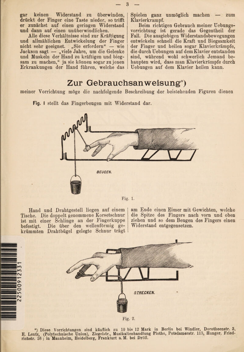 22500912331 gar keinen Widerstand zu überwinden, drückt der Finger eine Taste nieder, so trifft er zunächst auf einen geringen Widerstand und dann auf einen unüberwindlichen. Alle diese Verhältnisse sind zur Kräftigung und allmählichen Entwickelung der Finger nicht sehr geeignet. „Sie erfordern“ — wie Jackson sagt — „viele Jahre, um die Gelenke und Muskeln der Hand zu kräftigen und bieg¬ sam zu machen,“ ja sie können sogar zu jenen Erkrankungen der Hand führen, welche das Spielen ganz unmöglich machen — zum Klavierkrampf. Beim richtigen Gebrauch meiner Uebungs- vorrichtung ist gerade das Gegentheil der Fall. Die ausgiebigen Widerstandsbewegungen entwickeln schnell die Kraft und Biegsamkeit der Finger und heilen sogar Klavierkrämpfe, die durch Uebungen auf dem Klavier entstanden sind, während wohl schwerlich Jemand be¬ haupten wird, dass man Klavierkrämpfe durch Uebungen auf dem Klavier heilen kann. Zur Gebrauchsanweisung*) meiner Vorrichtung möge die nachfolgende Beschreibung der beisteheuden Figuren dienen Fig. I stellt das Fingerbeugen mit Widerstand dar. Fig. 1. Hand und Drahtgestell liegen auf einem Tische. Die doppelt genommene Korsetschnur ist mit einer Schlinge an der Fingerkuppe befestigt. Die über den wellenförmig ge¬ krümmten Drahtbügel gelegte Schnur trägt am Ende einen Eimer mit Gewichten, welche die Spitze des Fingers nach vorn und oben ziehen und so dem Beugen des Fingers einen Widerstand entgegensetzen. Fig. 2. *) Diese Vorrichtungen sind käuflich zu 10 bis 12 Mark in Berlin bei Windler, Dorotheenstr. 3, E. Lentz, (Polytechnische Union), Ziegelstr., Musikalienhandlung Plotho, Potsdamerstr. 113, Hunger, Fried- richstr. 58 ; in Mannheim, Heidelberg, Frankfurt a. M. bei Dröll.