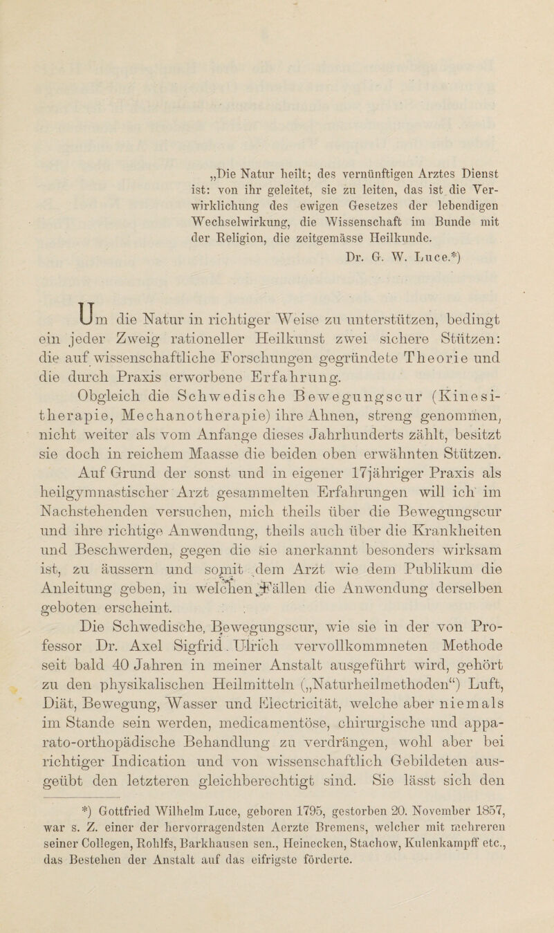 „Die Natur heilt; des vernünftigen Arztes Dienst ist: von ihr geleitet, sie zu leiten, das ist die Ver¬ wirklichung des ewigen Gesetzes der lebendigen Wechselwirkung, die Wissenschaft im Bunde mit der Beligion, die zeitgemässe Heilkunde. Dr. G. W. Luce.*) Um die Natur in richtiger Weise zu unterstützen, bedingt ein jeder Zweig rationeller Heilkunst zwei sichere Stützen: die auf wissenschaftliche Forschungen gegründete Theorie und die durch Praxis erworbene Erfahrung. Obgleich die Schwedische Bewegungscur (Kinesi- tlierapie, Mechanotherapie) ihre Ahnen, streng genommen, nicht weiter als vom Anfänge dieses Jahrhunderts zählt, besitzt sie doch in reichem Maasse die beiden oben erwähnten Stützen. Auf Grund der sonst und in eigener 17jähriger Praxis als heilgymnastischer Arzt gesammelten Erfahrungen will ich im Nachstehenden versuchen, mich theils über die Bewegungscur und ihre richtige Anwendung, theils auch über die Krankheiten und Beschwerden, gegen die sie anerkannt besonders wirksam ist, zu äussern und sojnii dem Arzt wie dem Publikum die Anleitung geben, in welchen Fällen die Anwendung derselben geboten erscheint. Die Schwedische, Bewegungscur, wie sie in der von Pro¬ fessor Dr. Axel Sigfrid. Ulrich vervollkommneten Methode seit bald 40 Jahren in meiner Anstalt ausgeführt wird, gehört zu den physikalischen Heilmitteln („Naturheilmethoden“) Luft, Diät, Bewegung, Wasser und Electricität, welche aber niemals im Stande sein werden, medicamentöse, chirurgische und appa- rato-orthopädische Behandlung zu verdrängen, wohl aber bei richtiger Indication und von wissenschaftlich Gebildeten aus¬ geübt den letzteren gleichberechtigt sind. Sie lässt sich den *) Gottfried Wilhelm Luce, geboren 1795, gestorben 20. November 1857, war s. Z. einer der hervorragendsten Aerzte Bremens, welcher mit mehreren seiner Collegen, Bohlfs, Barkhausen sen., Heinecken, Stachow, Kulenkampff etc., das Bestehen der Anstalt auf das eifrigste förderte.