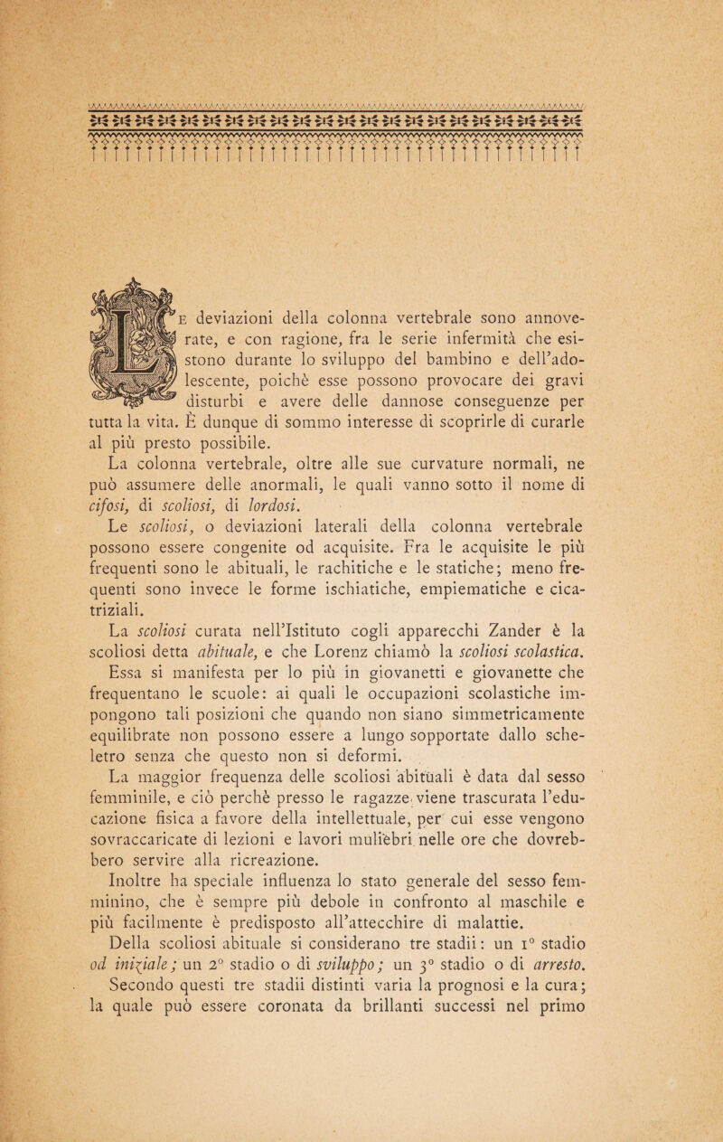 e deviazioni della colonna vertebrale sono annove¬ rate, e con ragione, fra le serie infermità che esi¬ stono durante lo sviluppo del bambino e dell’ado¬ lescente, poiché esse possono provocare dei gravi disturbi e avere delle dannose conseguenze per tutta la vita. È dunque di sommo interesse di scoprirle di curarle al più presto possibile. La colonna vertebrale, oltre alle sue curvature normali, ne può assumere delle anormali, le quali vanno sotto il nome di cifosi, di scoliosi, di lordosi. Le scoliosi, o deviazioni laterali della colonna vertebrale possono essere congenite od acquisite. Fra le acquisite le più frequenti sono le abituali, le rachitiche e le statiche; meno fre¬ quenti sono invece le forme ischiatiche, empiematiche e cica¬ triziali. La scoliosi curata nell’Istituto cogli apparecchi Zander è la scoliosi detta abituale, e che Lorenz chiamò la scoliosi scolastica. Essa si manifesta per lo più in giovanetti e giovanette che frequentano le scuole: ai quali le occupazioni scolastiche im¬ pongono tali posizioni che quando non siano simmetricamente equilibrate non possono essere a lungo sopportate dallo sche¬ letro senza che questo non si deformi. La maggior frequenza delle scoliosi abituali è data dal sesso femminile, e ciò perchè presso le ragazze, viene trascurata l’edu¬ cazione fisica a favore della intellettuale, per cui esse vengono sovraccaricate di lezioni e lavori mulièbri nelle ore che dovreb¬ bero servire alla ricreazione. Inoltre ha speciale influenza lo stato generale del sesso fem¬ minino, che è sempre più debole in confronto al maschile e più facilmente è predisposto all’attecchire di malattie. Della scoliosi abituale si considerano tre stadii : un i° stadio od iniziale; un 2° stadio o di sviluppo ; un 30 stadio o di arresto. Secondo questi tre stadii distinti varia la prognosi e la cura; la quale può essere coronata da brillanti successi nel primo