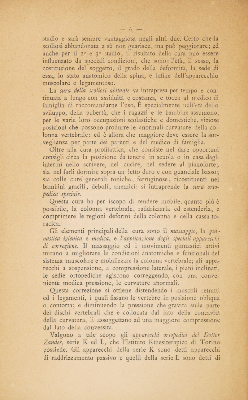 stadio e sarà sempre vantaggiosa negli altri due. Certo che la scoliosi abbandonata a sè non guarisce, ma può peggiorare; ed anche per il 2° e 30 stadio, il risultato della cura può essere influenzato da speciali condizioni, che sono: l’età, il sesso, la costituzione del soggetto, il grado della deformità, la sede di essa, lo stato anatomico della spina, e infine dell’apparecchio muscolare e legamentoso. La cura della scoliosi abituale va intrapresa per tempo e con¬ tinuata a lungo con assiduità e costanza, e tocca al medico di famiglia di raccomandarne l’uso. E specialmente nell’età dello sviluppo, della pubertà, che i ragazzi e le bambine assumono, per le varie loro occupazioni scolastiche e domestiche, viziose posizioni che possono produrre le anormali curvature della co¬ lonna vertebrale: ed è allora che maggiore deve essere la sor¬ veglianza per parte dei parenti e del medico di famiglia. Oltre alla cura profilattica, che consiste nel dare opportuni consigli circa la posizione da tenersi in scuola o in casa dagli infermi nello scrivere, nel cucire, nel sedere al pianoforte ; sia nel farli dormire sopra un letto duro e con guanciale basso; sia colle cure generali toniche, ferruginose, ricostituenti nei bambini gracili, deboli, anemici: si intraprende la cura orto¬ pedica speciale. Questa cura ha per iscopo di rendere mobile, quanto più è possibile, la colonna vertebrale, raddrizzarla ed estenderla, e comprimere le regioni deformi della colonna e della cassa to¬ racica. Gli elementi principali della cura sono il massaggio, la gin - nastica igienica e medica, e Vapplicatone degli speciali apparecchi di correzione. Il massaggio ed i movimenti ginnastici attivi mirano a migliorare le condizioni anatomiche e funzionali del sistema muscolare e mobilizzare la colonna vertebrale; gli appa¬ recchi a sospensione, a compressione laterale, i piani inclinati, le sedie ortopediche agiscono correggendo, con una conve¬ niente modica pressione, le curvature anormali. Questa correzione si ottiene distendendo i muscoli retratti ed i legamenti, i quali fissano le vertebre in posizione obliqua o contorta; e diminuendo la pressione che gravita sulla parte dei dischi vertebrali che è collocata dal lato della concavità della curvatura, li assoggettano ad una maggiore compressione dal lato della convessità. Valgono a tale scopo gli apparecchi ortopedici del Dottor Zander, serie K ed L, che l’Istituto Kinesiterapico di Torino possiede. Gli apparecchi della serie K sono detti apparecchi di raddrizzamento passivo e quelli della serie L sono detti di