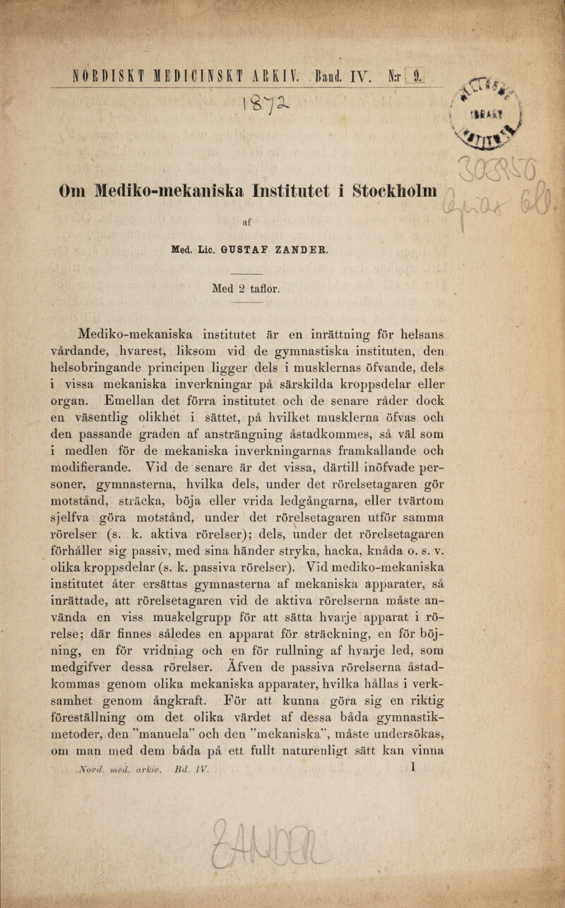 NORDISKT MEDICINSKT ARKIV. Band. IV. N:r 0. / ** ## l mim V'#, x^05-' * n u m Om Mediko-mekaniska Institutet i Stockholm t. af Med. Lic. GUSTAF ZANDER, Med 2 taflor. Mediko-mekaniska institutet är en inrättning för helsans vårdande, hvarest, liksom vid de gymnastiska instituten, den helsobringande principen ligger dels i musklernas öfvande, dels i vissa mekaniska inverkningar på särskilda kroppsdelar eller organ. Emellan det förra institutet och de senare råder dock en väsentlig olikhet i sättet, på hvilket musklerna öfvas och den passande graden af ansträngning åstadkommes, så väl som i medlen för de mekaniska inverkningarnas framkallande och modifierande. Vid de senare är det vissa, därtill inöfvade per¬ soner, gymnasterna, hvilka dels, under det rörelsetagaren gör motstånd, sträcka, böja eller vrida ledgångarna, eller tvärtom sjelfva göra motstånd, under det rörelsetagaren utför samma rörelser (s. k. aktiva rörelser); dels, under det rörelsetagaren förhåller sig passiv, med sina händer stryka, hacka, knåda o. s. v. olika kroppsdelar (s. k. passiva rörelser). Vid mediko-mekaniska institutet åter ersättas gymnasterna af mekaniska apparater, så inrättade, att rörelsetagaren vid de aktiva rörelserna måste an¬ vända en viss muskelgrupp för att sätta hvarje apparat i rö¬ relse; där finnes således en apparat för sträckning, en för böj¬ ning, en för vridning och en för rullning af hvarje led, som medgifver dessa rörelser. Äfven de passiva rörelserna åstad¬ kommas genom olika mekaniska apparater, hvilka hållas i verk¬ samhet genom ångkraft. För att kunna göra sig en riktig föreställning om det olika värdet af dessa båda gymnastik¬ metoder, den ”manuela” och den ”mekaniska”, måste undersökas, om man med dem båda på ett fullt naturenligt sätt kan vinna