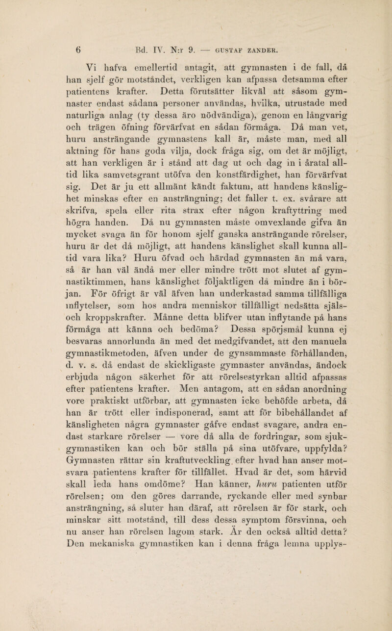 Vi hafva emellertid antagit, att gymnasten i de fall, då han sjelf gör motståndet, verkligen kan afpassa detsamma efter patientens krafter. Detta förutsätter likväl att såsom gym¬ naster endast sådana personer användas, hvilka, utrustade med naturliga anlag (ty dessa äro nödvändiga), genom en långvarig och trägen öfning förvärfvat en sådan förmåga. Då man vet, huru ansträngande gymnastens kall är, måste man, med all aktning för hans goda vilja, dock fråga sig, om det är möjligt, att han verkligen är i stånd att dag ut och dag in i åratal all¬ tid lika samvetsgrant utöfva den konstfärdighet, han förvärfvat sig. Det är ju ett allmänt kändt faktum, att handens känslig¬ het minskas efter en ansträngning; det faller t. ex. svårare att skrifva, spela eller rita strax efter någon kraftyttring med högra handen. Då nu gymnasten måste omvexlande gifva än mycket svaga än för honom sjelf ganska ansträngande rörelser, huru är det då möjligt, att handens känslighet skall kunna all¬ tid vara lika? Huru öfvad och härdad gymnasten än må vara, så är han väl ändå mer eller mindre trött mot slutet af gym¬ nastiktimmen, hans känslighet följaktligen då mindre än i bör¬ jan. För öfrigt är väl äfven han underkastad samma tillfälliga inflytelser, som hos andra menniskor tillfälligt nedsätta själs- och kroppskrafter. Månne detta blifver utan inflytande på hans förmåga att känna och bedöma? Dessa spörjsmål kunna ej besvaras annorlunda än med det medgifvandet, att den manuela gymnastikmetoden, äfven under de gynsammaste förhållanden, d. v. s. då endast de skickligaste gymnaster användas, ändock erbjuda någon säkerhet för att rörelsestyrkan alltid afpassas efter patientens krafter. Men antagom, att en sådan anordning vore praktiskt utförbar, att gymnasten icke behöfde arbeta, då han är trött eller indisponerad, samt att för bibehållandet af känsligheten några gymnaster gåfve endast svagare, andra en¬ dast starkare rörelser — vore då alla de fordringar, som sjuk¬ gymnastiken kan och bör ställa på sina utöfvare, uppfylda? Gymnasten rättar sin kraftutveckling, efter hvad han anser mot¬ svara patientens krafter för tillfället. Hvad är det, som härvid skall leda hans omdöme? Han känner, huru patienten utför rörelsen; om den göres darrande, ryckande eller med synbar ansträngning, så sluter han däraf, att rörelsen är för stark, och minskar sitt motstånd, till dess dessa symptom försvinna, och nu anser han rörelsen lagom stark. Är den också alltid detta? Den mekaniska gymnastiken kan i denna fråga lemna upplys-
