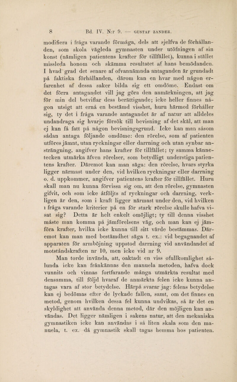 modifiera i fråga varande förmåga, dels att sjelfva de förhållan¬ den, som skola vägleda gymnasten under utöfningen af sin konst (nämligen patientens krafter för tillfället), kunna i stället missleda honom och skämma resultatet af hans bemödanden. I hvad grad det senare af ofvannämnda antaganden är grundadt på faktiska förhållanden, därom kan en hvar med någon er¬ farenhet af dessa saker bilda sig ett omdöme. Endast om det förra antagandet vill jag göra den anmärkningen, att jag för min del betviflar dess berättigande; icke heller finnes nå¬ gon utsigt att ernå en bestämd visshet, huru härmed förhåller sig, ty det i fråga varande antagandet är af natur att alldeles undandraga sig hvarje försök till bevisning af det skäl, att man ej kan få fatt på någon bevisningsgrund. Icke kan man såsom sådan antaga följande omdöme: den rörelse, som af patienten utföres jämnt, utan ryckningar eller darrning och utan synbar an¬ strängning, angifver hans krafter för tillfället; ty samma känne¬ tecken utmärka äfven rörelser, som betydligt understiga patien¬ tens krafter. Däremot kan man säga: den rörelse, hvars styrka ligger närmast under den, vid hvilken ryckningar eller darrning o. d. uppkommer, angifver patientens krafter för tillfället. Huru skall man nu kunna förvissa sig om, att den rörelse, gymnasten gifvit, och som icke åtföljts af ryckningar och darrning, verk¬ ligen är den, som i kraft ligger närmast under den, vid hvilken i fråga varande kriterier på en för stark rörelse skulle hafva vi¬ sat sig? Detta är helt enkelt omöjligt; ty till denna visshet måste man komma på jämförelsens väg, och man kan ej jäm¬ föra krafter, hvilka icke kunna till sitt värde bestämmas. Där¬ emot kan man med bestämdhet säga t. ex.: vid begagnandet af apparaten för armböjning uppstod darrning vid användandet af motståndskraften nr 10, men icke vid nr 9. Man torde invända, att, oaktadt en viss ofullkomlighet så¬ lunda icke kan frånkännas den manuela metoden, hafva dock vunnits och vinnas fortfarande många utmärkta resultat med densamma, till följd hvaraf de anmärkta felen icke kunna an¬ tagas vara af stor betydelse. Härpå svarar jag: felens betydelse kan ej bedömas efter de lyckade fallen, samt, om det finnes en metod, genom hvilken dessa fel kunna undvikas, så är det en skyldighet att använda denna metod, där den möjligen kan an¬ vändas. Det ligger nämligen i sakens natur, att den mekaniska gymnastiken icke kan användas i så liten skala som den ma¬ nuela, t. ex. då gymnastik skall tagas hemma hos patienten.