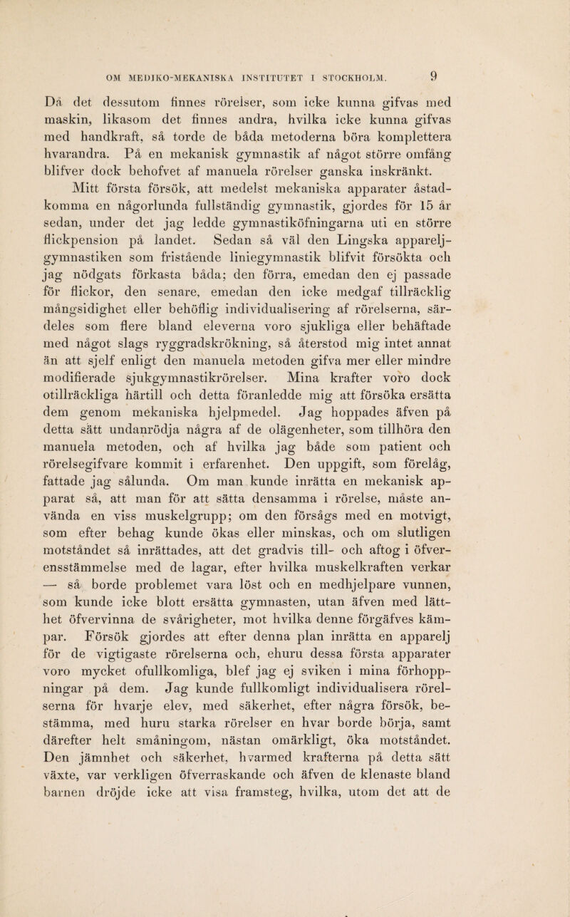 Dä det dessutom finnes rörelser, som icke kunna gifvas med maskin, likasom det linnes andra, hvilka icke kunna gifvas med handkraft, så torde de båda metoderna böra komplettera hvarandra. På en mekanisk gymnastik af något större omfång blifver dock behofvet af manuela rörelser ganska inskränkt. Mitt första försök, att medelst mekaniska apparater åstad¬ komma en någorlunda fullständig gymnastik, gjordes för 15 år sedan, under det jag ledde gymnastiköfningarna uti en större flickpension på landet. Sedan så väl den Lingska apparelj- gymnastiken som fristående liniegymnastik blifvit försökta och jag nödgats förkasta båda; den förra, emedan den ej passade för flickor, den senare, emedan den icke medgaf tillräcklig mångsidighet eller behöflig individualisering af rörelserna, sär¬ deles som flere bland eleverna voro sjukliga eller behäftade med något slags ryggradskrökning, så återstod mig intet annat än att sjelf enligt den manuela metoden gifva mer eller mindre modifierade sjukgymnastikrörelser. Mina krafter voro dock otillräckliga härtill och detta föranledde mig att försöka ersätta dem genom mekaniska hjelpmedel. Jag hoppades äfven på detta sätt undanrödja några af de olägenheter, som tillhöra den manuela metoden, och af hvilka jag både som patient och rörelsegifvare kommit i erfarenhet. Den uppgift, som förelåg, fattade jag sålunda. Om man kunde inrätta en mekanisk ap¬ parat så, att man för att sätta densamma i rörelse, måste an¬ vända en viss muskelgrupp; om den försågs med en motvigt, som efter behag kunde ökas eller minskas, och om slutligen motståndet så inrättades, att det gradvis till- och aftog i öfver- ensstämmelse med de lagar, efter hvilka muskelkraften verkar — så borde problemet vara löst och en medhjelpare vunnen, som kunde icke blott ersätta gymnasten, utan äfven med lätt¬ het öfvervinna de svårigheter, mot hvilka denne förgäfves käm¬ par. Försök gjordes att efter denna plan inrätta en apparelj för de vigtigaste rörelserna och, ehuru dessa första apparater voro mycket ofullkomliga, blef jag ej sviken i mina förhopp¬ ningar på dem. Jag kunde fullkomligt individualisera rörel¬ serna för hvarje elev, med säkerhet, efter några försök, be¬ stämma, med huru starka rörelser en hvar borde börja, samt därefter helt småningom, nästan omärkligt, öka motståndet. Den jämnhet och säkerhet, hvarmed krafterna på detta sätt växte, var verkligen öfverraskande och äfven de klenaste bland barnen dröjde icke att visa framsteg, hvilka, utom det att de