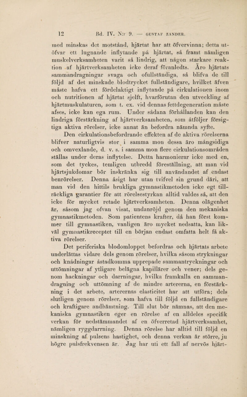 med minskas det motstånd, hjärtat har att öfvervinna; detta ut- öfvar ett lugnande inflytande på hjärtat, så framt nämligen muskelverksainheten varit så lindrig, att någon starkare reak¬ tion af hjärtverksamheten icke deraf föranledts. Aro hjärtats sammandragningar svaga och ofullständiga, så blifva de till följd af det minskade blodtrycket fullständigare, hvilket äfven måste hafva ett fördelaktigt inflytande på cirkulationen inom och nutritionen af hjärtat sjelft, hvarförutan den utveckling af hjärtmuskulaturen, som t. ex. vid dennas fettdegeneration måste afses, icke kan ega rum. Under sådana förhållanden kan den lindriga förstärkning af hjärtverksamheten, som åtföljer försig- tiga aktiva rörelser, icke annat än befordra nämnda syfte. Den eirkulationsbefordrande effekten af de aktiva rörelserna blifver naturligtvis stor i samma mon dessa äro mångsidiga och omvexlande, d. v. s. i samma mon flere cirkulationsområden ställas under deras inflytelse. Detta harmonierar icke med en, som det tyckes, temligen utbredd föreställning, att man vid hjärtsjukdomar bör inskränka sig till användandet af endast benrörelser. Denna åsigt har utan tvifvel sin grund däri, att man vid den hittils brukliga gymnastikmetoden icke egt till¬ räckliga garantier för att rörelsestyrkan alltid valdes så, att den icke för mycket retade hjärtverksamheten. Denna olägenhet är, såsom jag ofvan visat, undanröjd genom den mekaniska gymnastikmetoden. Som patientens krafter, då han först kom¬ mer till gymnastiken, vanligen äro mycket nedsatta, kan lik¬ väl gymnastikreceptet till en början endast omfatta helt få ak¬ tiva rörelser. Det periferiska blodomloppet befordras och hjärtats arbete underlättas vidare dels genom rörelser, hvilka såsom strykningar och knådningar åstadkomma upprepade sammantryckningar och uttömningar af ytligare belägna kapillärer och vener; dels ge¬ nom hackningar och darrningar, hvilka framkalla en samman¬ dragning och uttömning af de mindre artererna, en förstärk¬ ning i det arbete, arterernas elasticitet har att utföra; dels slutligen genom rörelser, som hafva till följd en fullständigare och kraftigare andhämtning. Till slut bör nämnas, att den me¬ kaniska gymnastiken éger en rörelse af en alldeles specifik verkan för nedstämmandet af en öfverretad hjärtverksamhet, nämligen ryggdarrning. Denna rörelse har alltid till följd en minskning af pulsens hastighet, och denna verkan är större, ju högre pulsfrekvensen är. Jag har uti ett fall af nervös hjärt- /