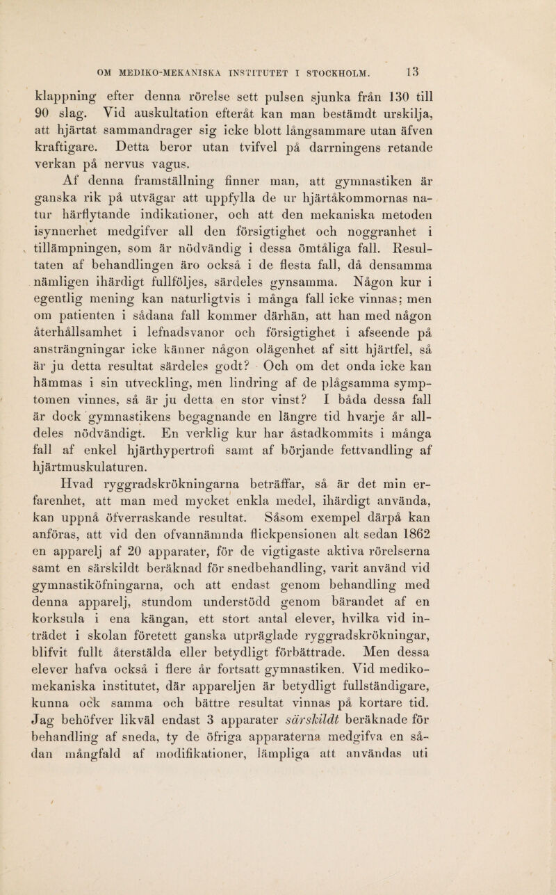 klappning efter denna rörelse sett pulsen sjunka från 130 till 90 slag. Vid auskultation efteråt kan man bestämdt urskilja, att hjärtat sammandrager sig icke blott långsammare utan äfven kraftigare. Detta beror utan tvifvel på darrningens retande verkan på nervus vagus. Af denna framställning finner man, att gymnastiken är ganska rik på utvägar att uppfylla de ur hjärtåkommornas na¬ tur härflytande indikationer, och att den mekaniska metoden isynnerhet medgifver all den försigtighet och noggranhet i tillämpningen, som är nödvändig i dessa ömtåliga fall. Resul¬ taten af behandlingen äro också i de flesta fall, då densamma nämligen ihärdigt fullföljes, särdeles gynsamma. Någon kur i egentlig mening kan naturligtvis i många fall icke vinnas: men om patienten i sådana fall kommer därhän, att han med någon återhållsamhet i lefnadsvanor och försigtighet i afseende på ansträngningar icke känner någon olägenhet af sitt hjärtfel, så är ju detta resultat särdeles godt? Och om det onda icke kan hämmas i sin utveckling, men lindring af de plågsamma symp¬ tomen vinnes, så är ju detta en stor vinst? I båda dessa fall är dock gymnastikens begagnande en längre tid hvarje år all¬ deles nödvändigt. En verklig kur har åstadkommits i många fall af enkel hjärthypertrofi samt af börjande fettvandling af hj ärtmuskulaturen. Hvad ryggradskrökningarna beträffar, så är det min er¬ farenhet, att man med mycket enkla medel, ihärdigt använda, kan uppnå öfverraskande resultat. Såsom exempel därpå kan anföras, att vid den ofvannämnda flickpensionen alt sedan 1862 en apparelj af 20 apparater, för de vigtigaste aktiva rörelserna samt en särskildt beräknad för snedbehandling, varit använd vid gymnastiköfningarna, och att endast genom behandling med denna apparelj, stundom understödd genom bärandet af en korksula i ena kängan, ett stort antal elever, hvilka vid in¬ trädet i skolan företett ganska utpräglade ryggradskrökningar, blifvit fullt återstälda eller betydligt förbättrade. Men dessa elever hafva också i flere år fortsatt gymnastiken. Vid mediko- mekaniska institutet, där apparelj en är betydligt fullständigare, kunna ock samma och bättre resultat vinnas på kortare tid. Jag behöfver likväl endast 3 apparater särskildt beräknade för behandling af sneda, ty de öfriga apparaterna medgifva en så¬ dan mångfald af modifikationer, lämpliga att användas uti