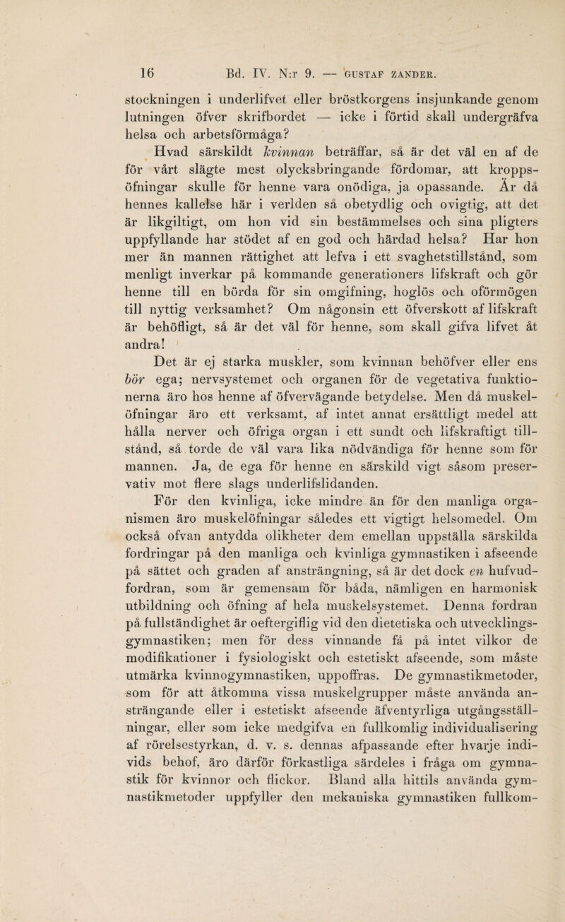 stockningen i underlifvet eller bröstkorgens insjunkande genom lutningen öfver skrifbordet — icke i förtid skall undergräfva helsa och arbetsförmåga? Hvad särskildt kvinnan beträffar, sä är det väl en af de för vårt slägte mest olycksbringande fördomar, att kropps- öfningar skulle för henne vara onödiga, ja opassande. Ar då hennes kallelse här i verlden så obetydlig och ovigtig, att. det är likgiltigt, om hon vid sin bestämmelses och sina pligters uppfyllande har stödet af en god och härdad helsa? Har hon mer än mannen rättighet att lefva i ett svaghetstillstånd, som menligt inverkar på kommande generationers lifskraft och gör henne till en börda för sin omgifning, hoglös och oförmögen till nyttig verksamhet ? Om någonsin ett öfverskott af lifskraft är behöfligt, så är det väl för henne, som skall gifva lifvet åt andra! Det är ej starka muskler, som kvinnan behöfver eller ens bör ega; nervsystemet och organen för de vegetativa funktio¬ nerna äro hos henne af öfvervägande betydelse. Men då muskel- öfningar äro ett verksamt, af intet annat ersättligt medel att hålla nerver och öfriga organ i ett sundt och lifskraftigt till¬ stånd, så torde de väl vara lika nödvändiga för henne som för mannen. Ja, de ega för henne en särskild vigt såsom preser- vativ mot flere slags underlifslidanden. För den kvinliga, icke mindre än för den manliga orga¬ nismen äro muskelöfningar således ett vigtigt helsomedel. Om också ofvan antydda olikheter dem emellan uppställa särskilda fordringar på den manliga och kvinliga gymnastiken i afseende på sättet och graden af ansträngning, så är det dock en hufvud- fordran, som är gemensam för båda, nämligen en harmonisk utbildning och öfning af hela muskelsystemet. Denna fordran på fullständighet är oeftergiflig vid den dietetiska och utvecklings- gymnastiken; men för dess vinnande få på intet vilkor de modifikationer i fysiologiskt och estetiskt afseende, som måste utmärka kvinnogymnastiken, uppoffras. De gynmastikmetoder, som för att åtkomma vissa muskelgrupper måste använda an¬ strängande eller i estetiskt afseende äfventyrliga utgångsstäli- ningar, eller som icke medgifva en fullkomlig individualisering af rörelsestyrkan, d. v. s. dennas afpassande efter hvarje indi¬ vids behof, äro därför förkastliga särdeles i fråga om gymna¬ stik för kvinnor och flickor. Bland alla hittils använda gym¬ nastikmetoder uppfyller den mekaniska gymnastiken fullkorn-