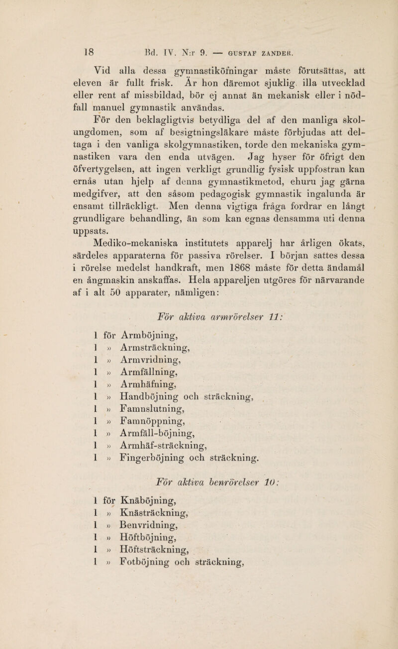 Yid alla dessa gymnastiköfningar måste förutsättas, att eleven är fullt frisk. Ar hon däremot sjuklig, illa utvecklad eller rent af missbildad, bör ej annat än mekanisk eller i nöd¬ fall manuel gymnastik användas. För den beklagligtvis betydliga del af den manliga skol¬ ungdomen, som af besigtningsläkare måste förbjudas att del¬ taga i den vanliga skolgymnastiken, torde den mekaniska gym¬ nastiken vara den enda utvägen. Jag hyser för öfrigt den öfvertygelsen, att ingen verkligt grundlig fysisk uppfostran kan ernås utan hjelp af denna gymnastikmetod, ehuru jag gärna medgifver, att den såsom pedagogisk gymnastik ingalunda är ensamt tillräckligt. Men denna vigtiga fråga fordrar en långt grundligare behandling, än som kan egnas densamma uti denna uppsats. Mediko-mekaniska institutets apparelj har årligen ökats, särdeles apparaterna för passiva rörelser. I början sattes dessa i rörelse medelst handkraft, men 1868 måste för detta ändamål en ångmaskin anskaffas. Hela appareljen utgöres för närvarande af i alt 50 apparater, nämligen: För aktiva armrörelser 11: 1 för Armböjning, 1 « Armsträckning, 1 » Armvridning, 1 » Armfällning, 1 » Armhäfning, 1 » Handböjning och sträckning, 1 » F amnslutning, 1 » Famnöppning, 1 » Armfäll-böjning, 1 » Armhäf-sträckning, 1 » Fingerböjning och sträckning. För aktiva benrörelser 10: 1 för Knäböjning, 1 » Knästräckning, 1 » Benvridning, 1 » Höftböjning, 1 » Höftsträckning, 1 » Fotböjning och sträckning,