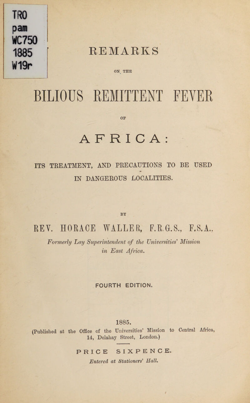 REMARKS ON THE BILIOUS REMITTENT FEVER OF AFRICA: ITS TREATMENT, AND PRECAUTIONS TO BE USED IN DANGEROUS LOCALITIES. TRO pam WC750 1885 W19r REY. HORACE WALLER, F.ILG.S,, F.S.A.. Formerly Lay Superintendent of the Universities' Mission in East Africa. FOURTH EDITION. 1885. (Published at the Office of the Universities’ Mission to Central Africa, 14, Delahay Street, London.) PRICE SIXPENCE. Entered at Stationers' Hall.