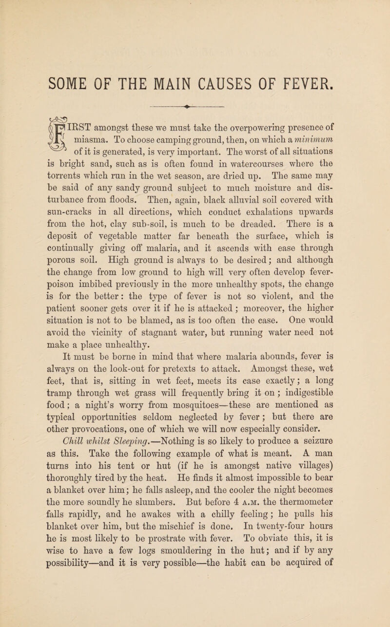 SOME OF THE MAIN CAUSES OF FEVER. *$» IRST amongst these we must take the overpowering presence of miasma. To choose camping ground, then, on which a minimum of it is generated, is very important. The worst of all situations is bright sand, such as is often found in watercourses where the torrents which run in the wet season, are dried up. The same may be said of any sandy ground subject to much moisture and dis¬ turbance from floods. Then, again, black alluvial soil covered with sun-cracks in all directions, which conduct exhalations upwards from the hot, clay sub-soil, is much to be dreaded. There is a deposit of vegetable matter far beneath the surface, which is continually giving off malaria, and it ascends with ease through porous soil. High ground is always to be desired; and although the change from low ground to high will very often develop fever- poison imbibed previously in the more unhealthy spots, the change is for the better: the type of fever is not so violent, and the patient sooner gets over it if he is attacked ; moreover, the higher situation is not to be blamed, as is too often the case. One would avoid the vicinity of stagnant water, but running water need not make a place unhealthy. It must be borne in mind that where malaria abounds, fever is always on the look-out for pretexts to attack. Amongst these, wet feet, that is, sitting in wet feet, meets its case exactly; a long tramp through wet grass will frequently bring it on ; indigestible food; a night’s worry from mosquitoes—these are mentioned as typical opportunities seldom neglected by fever; but there are other provocations, one of which we will now especially consider. Chill whilst Sleeping.—Nothing is so likely to produce a seizure as this. Take the following example of what is meant. A man turns into his tent or hut (if he is amongst native villages) thoroughly tired by the heat. He finds it almost impossible to bear a blanket over him; he falls asleep, and the cooler the night becomes the more soundly he slumbers. But before 4 a.m. the thermometer falls rapidly, and he awakes with a chilly feeling ; he pulls his blanket over him, but the mischief is done. In twentv-four hours he is most likely to be prostrate with fever. To obviate this, it is wise to have a few logs smouldering in the hut; and if by any possibility—and it is very possible—the habit can be acquired of