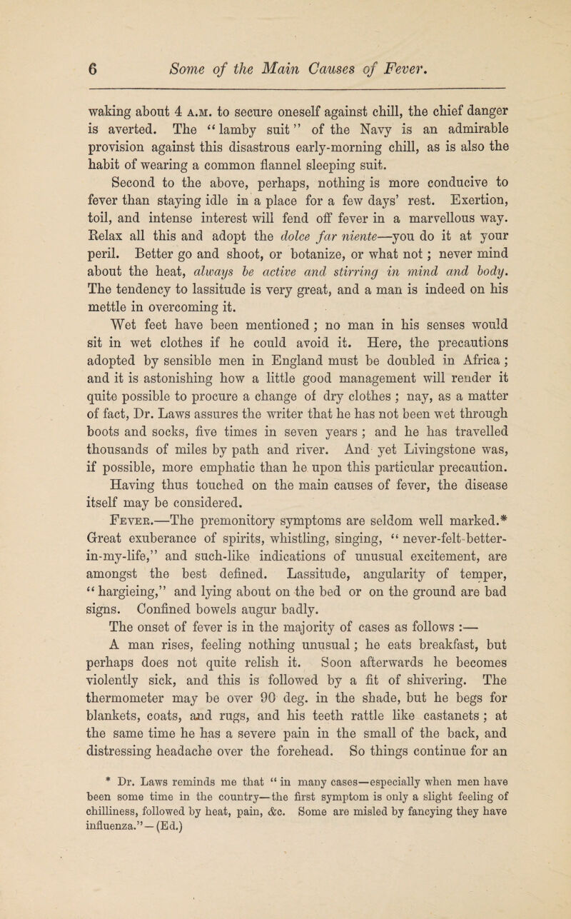 waking about 4 a.m. to secure oneself against chill, the chief danger is averted. The “ lamby suit ” of the Navy is an admirable provision against this disastrous early-morning chill, as is also the habit of wearing a common flannel sleeping suit. Second to the above, perhaps, nothing is more conducive to fever than staying idle in a place for a few days’ rest. Exertion, toil, and intense interest will fend off fever in a marvellous way. Relax all this and adopt the dolce far niente—you do it at your peril. Better go and shoot, or botanize, or what not; never mind about the heat, always be active and stirring in mind and body. The tendency to lassitude is very great, and a man is indeed on his mettle in overcoming it. Wet feet have been mentioned ; no man in his senses would sit in wet clothes if he could avoid it. Here, the precautions adopted by sensible men in England must be doubled in Africa ; and it is astonishing how a little good management will render it quite possible to procure a change of dry clothes ; nay, as a matter of fact, Dr. Laws assures the writer that he has not been wet through boots and socks, five times in seven years ; and he has travelled thousands of miles by path and river. And yet Livingstone was, if possible, more emphatic than he upon this particular precaution. Having thus touched on the main causes of fever, the disease itself may be considered. Fever.—The premonitory symptoms are seldom well marked.* Great exuberance of spirits, whistling, singing, “ never-felt-better- in-my-life,” and such-like, indications of unusual excitement, are amongst the best defined. Lassitude, angularity of temper, “ hargieing,” and lying about on the bed or on the ground are bad signs. Confined bowels augur badly. The onset of fever is in the majority of cases as follows :— A man rises, feeling nothing unusual; he eats breakfast, but perhaps does not quite relish it. Soon afterwards he becomes violently sick, and this is followed by a fit of shivering. The thermometer may be over 90 deg. in the shade, but he begs for blankets, coats, and rugs, and his teeth rattle like castanets ; at the same time he has a severe pain in the small of the back, and distressing headache over the forehead. So things continue for an * Dr. Laws reminds me that “ in many cases—especially when men have been some time in the country—the first symptom is only a slight feeling of chilliness, followed by heat, pain, &c. Some are misled by fancying they have influenza.” —(Ed.)