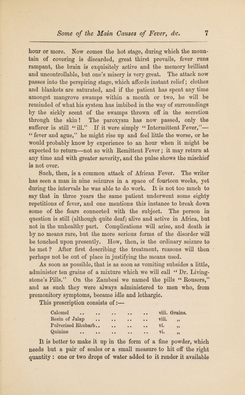 hour or more. Now comes the hot stage, during which the moun¬ tain of covering is discarded, great thirst prevails, fever runs rampant, the brain is exquisitely active and the memory brilliant and uncontrollable, but one’s misery is very great. The attack now passes into the perspiring stage, which affords instant relief; clothes and blankets are saturated, and if the patient has spent any time amongst mangrove swamps within a month or two, he will be reminded of what his system has imbibed in the way of surroundings by the sickly scent of the swamps thrown off in the secretion through the skin! The paroxysm has now passed, only the sufferer is still “ill.” If it were simply “ Intermittent Fever,”— “ fever and ague,” he might rise up and feel little the worse, or he would probably know by experience to an hour when it might be expected to return—not so with Remittent Fever; it may return at any time and with greater severity, and the pulse shows the mischief is not over. Such, then, is a common attack of African Fever. The writer has seen a man in nine seizures in a space of fourteen weeks, yet during the intervals he was able to do work. It is not too much to say that in three years the same patient underwent some eighty repetitions of fever, and one mentions this instance to break down some of the fears connected with the subject. The person in question is still (although quite deaf) alive and active in Africa, but not in the unhealthy part. Complications will arise, and death is by no means rare, but the more serious forms of the disorder will be touched upon presently. How, then, is the ordinary seizure to be met ? After first describing the treatment, reasons will then perhaps not be out of place in justifying the means used. As soon as possible, that is as soon as vomiting subsides a little, administer ten grains of a mixture which we will call “ Dr. Living¬ stone’s Pills.” On the Zambesi we named the pills “ Rousers,” and as such they were always administered to men who, from premonitory symptoms, became idle and lethargic. This prescription consists of:— Calomel • • • • .. viii. Grains. Resin of Jalap • • • • .. viii. ,, Pulverised Rhubarb.. • • • • • • vi. ,, Quinine • • • • vi. „ It is better to make it up in the form of a fine powder, which needs but a pair of scales or a small measure to hit off the right quantity : one or two drops of water added to it render it available
