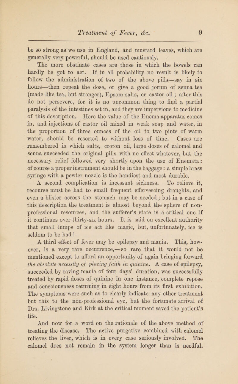 be so strong as we use in England, and mustard leaves, which are generally very powerful, should be used cautiously. The more obstinate cases are those in which the bowels can hardly be got to act. If in all probability no result is likely to follow the administration of two of the above pills—say in six hours—then repeat the dose, or give a good jorum of senna tea (made like tea, but stronger), Epsom salts, or castor oil; after this do not persevere, for it is no uncommon thing to find a partial paralysis of the intestines set in, and they are impervious to medicine of this description. Here the value of the Enema apparatus comes in, and injections of castor oil mixed in weak soap and water, in the proportion of three ounces of the oil to two pints of warm water, should be resorted to without loss of time. Cases are remembered in which salts, croton oil, large doses of calomel and senna succeeded the original pills with no effect whatever, but the necessary relief followed very shortly upon the use of Enemata: of course a proper instrument should be in the baggage: a simple brass syringe with a pewter nozzle is the handiest and most durable. A second complication is incessant sickness. To relieve it, recourse must be had to small frequent effervescing draughts, and even a blister across the stomach may be needed; but in a case of this description the treatment is almost beyond the sphere of non¬ professional resources, and the sufferer’s state is a critical one if it continues over thirty-six hours. It is said on excellent authority that small lumps of ice act like magic, but, unfortunately, ice is seldom to be had ! A third effect of fever may be epilepsy and mania. This, how¬ ever, is a very rare occurrence,—so rare that it would not be mentioned except to afford an opportunity of again bringing forward the absolute necessity of placing faith in quinine. A case of epilepsy, succeeded by raving mania of four days’ duration, was successfully treated by rapid doses of quinine in one instance, complete repose and consciousness returning in eight hours from its first exhibition. The symptoms were such as to clearly indicate any other treatment but this to the non-professional eye, but the fortunate arrival of Drs. Livingstone and Kirk at the critical moment saved the patient’s life. And now for a word on the rationale of the above method of treating the disease. The active purgative combined with calomel relieves the liver, which is in every case seriously involved. The calomel does not remain in the system longer than is needful.