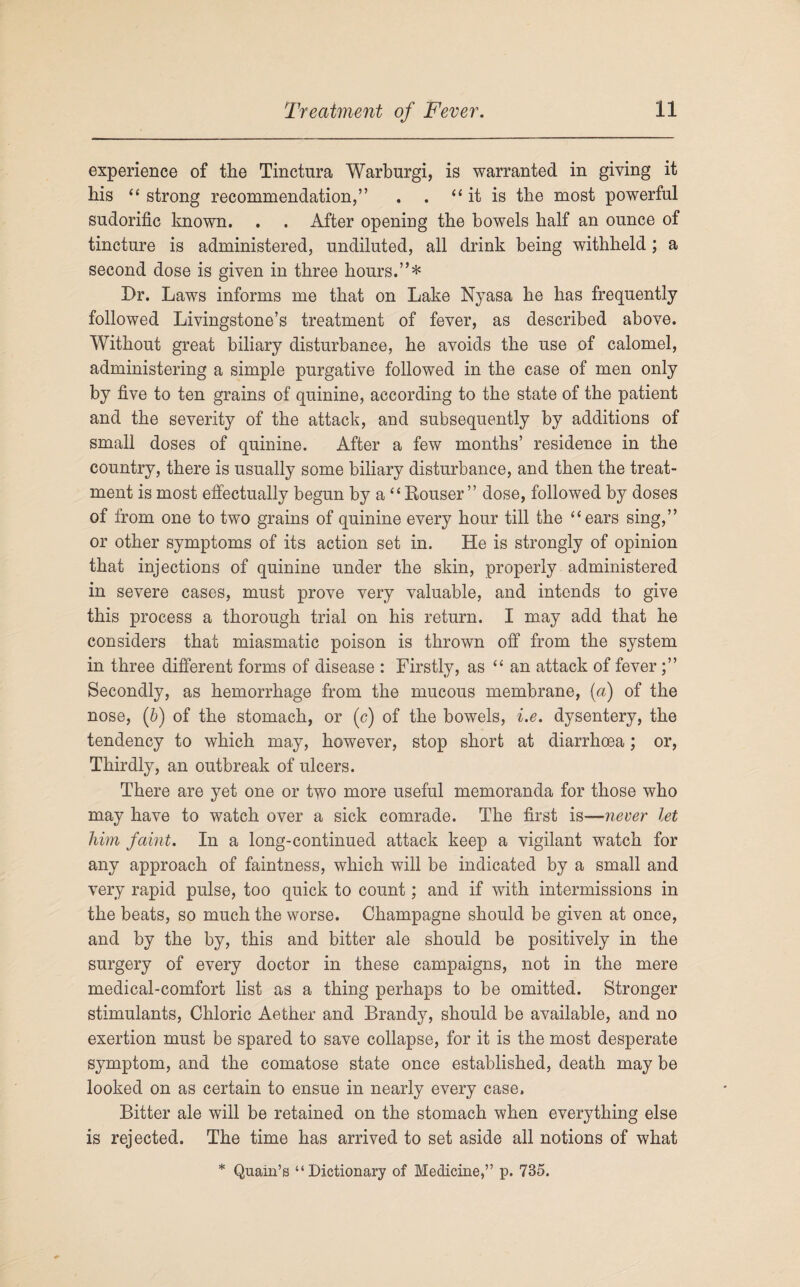 experience of the Tinctura Warburgi, is warranted in giving it his “ strong recommendation,” . . “it is the most powerful sudorific known. . . After opening the bowels half an ounce of tincture is administered, undiluted, all drink being withheld; a second dose is given in three hours.”* Dr. Laws informs me that on Lake Nyasa he has frequently followed Livingstone’s treatment of fever, as described above. Without great biliary disturbance, he avoids the use of calomel, administering a simple purgative followed in the case of men only by five to ten grains of quinine, according to the state of the patient and the severity of the attack, and subsequently by additions of small doses of quinine. After a few months’ residence in the country, there is usually some biliary disturbance, and then the treat¬ ment is most effectually begun by a “ Houser ” dose, followed by doses of from one to two grains of quinine every hour till the “ears sing,” or other symptoms of its action set in. He is strongly of opinion that injections of quinine under the skin, properly administered in severe cases, must prove very valuable, and intends to give this process a thorough trial on his return. I may add that he considers that miasmatic poison is thrown off from the system in three different forms of disease : Firstly, as “an attack of fever Secondly, as hemorrhage from the mucous membrane, (a) of the nose, (b) of the stomach, or (c) of the bowels, i.e. dysentery, the tendency to which may, however, stop short at diarrhoea; or, Thirdly, an outbreak of ulcers. There are yet one or two more useful memoranda for those who may have to watch over a sick comrade. The first is—never let him faint. In a long-continued attack keep a vigilant watch for any approach of faintness, which will be indicated by a small and very rapid pulse, too quick to count; and if with intermissions in the beats, so much the worse. Champagne should be given at once, and by the by, this and bitter ale should be positively in the surgery of every doctor in these campaigns, not in the mere medical-comfort list as a thing perhaps to be omitted. Stronger stimulants, Chloric Aether and Brandy, should be available, and no exertion must be spared to save collapse, for it is the most desperate symptom, and the comatose state once established, death may be looked on as certain to ensue in nearly every case. Bitter ale will be retained on the stomach when everything else is rejected. The time has arrived to set aside all notions of what * Quain’s “Dictionary of Medicine,” p. 735.