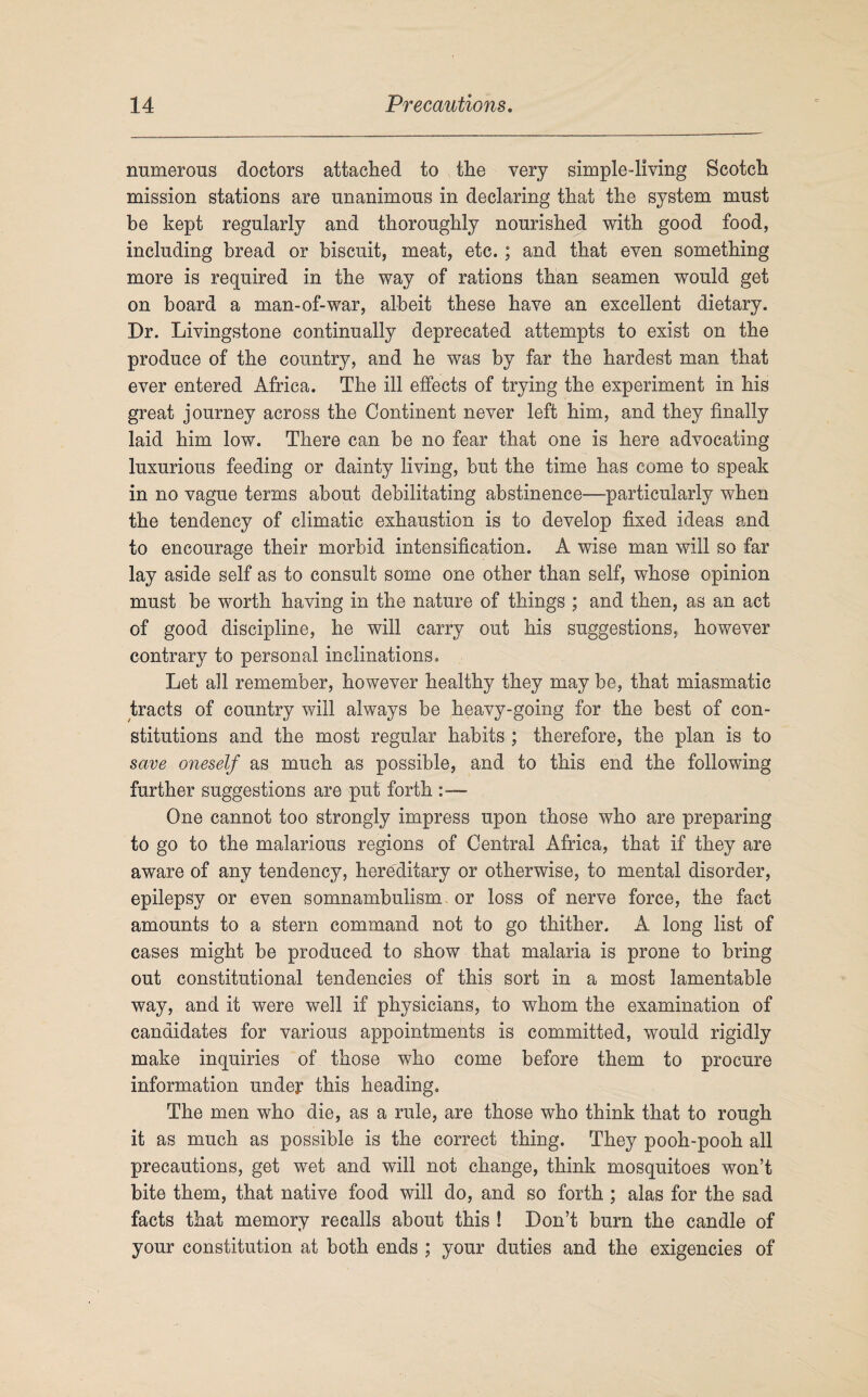 numerous doctors attached to the very simplediving Scotch mission stations are unanimous in declaring that the system must be kept regularly and thoroughly nourished with good food, including bread or biscuit, meat, etc. ; and that even something more is required in the way of rations than seamen would get on board a man-of-war, albeit these have an excellent dietary. Dr. Livingstone continually deprecated attempts to exist on the produce of the country, and he was by far the hardest man that ever entered Africa. The ill effects of trying the experiment in his great journey across the Continent never left him, and they finally laid him low. There can be no fear that one is here advocating luxurious feeding or dainty living, but the time has come to speak in no vague terms about debilitating abstinence—particularly when the tendency of climatic exhaustion is to develop fixed ideas and to encourage their morbid intensification. A wise man will so far lay aside self as to consult some one other than self, whose opinion must be worth having in the nature of things ; and then, as an act of good discipline, he will carry out his suggestions, however contrary to personal inclinations. Let all remember, however healthy they may be, that miasmatic tracts of country will always be heavy-going for the best of con¬ stitutions and the most regular habits ; therefore, the plan is to save oneself as much as possible, and to this end the following further suggestions are put forth One cannot too strongly impress upon those who are preparing to go to the malarious regions of Central Africa, that if they are aware of any tendency, hereditary or otherwise, to mental disorder, epilepsy or even somnambulism or loss of nerve force, the fact amounts to a stern command not to go thither. A long list of cases might be produced to show that malaria is prone to bring out constitutional tendencies of this sort in a most lamentable way, and it were well if physicians, to whom the examination of candidates for various appointments is committed, would rigidly make inquiries of those who come before them to procure information under this heading. The men who die, as a rule, are those who think that to rough it as much as possible is the correct thing. They pooh-pooh all precautions, get wet and will not change, think mosquitoes won’t bite them, that native food will do, and so forth ; alas for the sad facts that memory recalls about this ! Don’t burn the candle of your constitution at both ends ; your duties and the exigencies of
