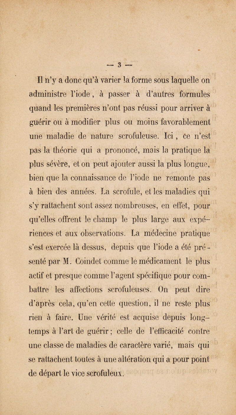 II n’y a donc qu’à varier la forme sous laquelle on administre l’iode, à passer à d’autres formules quand les premières n’ont pas réussi pour arriver à guérir ou à modifier plus ou moins favorablement une maladie de nature scrofuleuse. Ici, ce n’est pas la théorie qui a prononcé, mois la pratique la plus sévère, et on peut ajouter aussi la plus longue, bien que la connaissance de l’iode ne remonte pas à bien des années. La scrofule, et les maladies qui s’y rattachent sont assez nombreuses, en effet, pour qu’elles offrent le champ le plus large aux expé¬ riences et aux observations. La médecine pratique s’est exercée là dessus, depuis que l’iode a été pré¬ senté par M. Coindet comme le médicament le plus actif et presque comme l’agent spécifique pour com¬ battre les affections scrofuleuses. On peut dire d’après cela, qu’en cette question, il ne reste plus rien à faire. Une vérité est acquise depuis long¬ temps à l’art de guérir ; celle de l’efficacité contre une classe de maladies de caractère varié, mais qui se rattachent toutes à une altération qui a pour point de départ le vice scrofuleux.