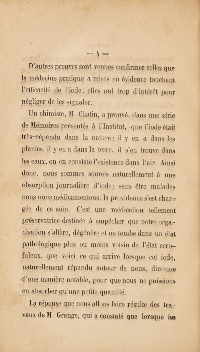 D’autres preuves sont venues confirmer celles que la médecine pratique a mises en évidence touchant l’efficacité de l’iode ; elles ont trop d’intérêt pour négliger de les signaler. Un chimiste, M. Chatin, a prouvé, dans une série de Mémoires présentés à l’Institut, que l’iode était très-répandu dans la nature ; il y en a dans les plantes, il y en a dans la terre, il s’en trouve dans les eaux, on en constate l’existence dans l’air. Ainsi donc, nous sommes soumis naturellement à une absorption journalière d’iode; sans être malades nous nous médicamentons ; la providence s’est char-? gée de ce soin. C’est une médication tellement préservatrice destinée à empêcher que notre orga- nisation s’altère, dégénère et ne tombe dans un état pathologique plus ou moins voisin de l’état scro¬ fuleux, que voici ce qui arrive lorsque cet iode, naturellement répandu autour de nous, diminue d une manière notable, pour que nous ne puissions en absorber qu’une petite quantité. La réponse que nous allons faire résulte des tra¬ vaux de M. Grange, qui a constaté que lorsque les