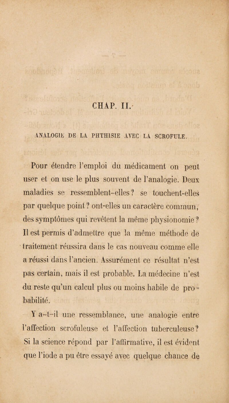 CHAP. II. ANALOGIE DE LA PHTHISIE AVEC LA SCROFULE. Pour étendre l’emploi du médicament on peut user et on use le plus souvent de l’analogie. Deux maladies se ressemblent-elles? se touchent-elles par quelque point ? ont-elles un caractère commun, des symptômes qui revêtent la même physionomie? Il est permis d’admettre que la même méthode de traitement réussira dans le cas nouveau comme elle a réussi dans l’ancien. Assurément ce résultat n’est pas certain, mais il est probable. La médecine n’est du reste qu’un calcul plus ou moins habile de pro¬ babilité. Y a-t-il une ressemblance, une analogie entre l’affection scrofuleuse et l’affection tuberculeuse? Si la science répond par l’atïirmative, il est évident que l’iode a pu être essayé avec quelque chance de