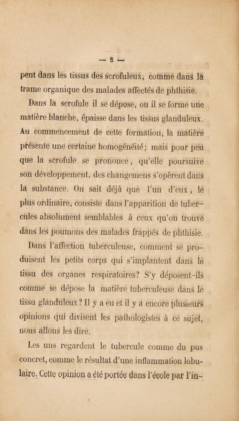 peut dans les tissus des scrofuleux, comme dans là trame organique des malades affectés de phthisie. Dans la scrofule il se dépose, ou il se forme une matière blanche, épaisse dans les tissus glanduleux. Au commencement de cette formation, la matière présente une certaine homogénéité ; mais pour pëü que la scrofule se prononce, qu’elle poursuive son développement, des changemens s’opèrent dans la substance. On sait déjà que l’uh d’eux , le plus ordinaire, consiste dans l’apparîtioii de tuber¬ cules absolument semblables à ceux qu’on trouvé dans les poumons des malades frappés de phthisie. Dans l’affection tuberculeuse, comment se pro¬ duisent les petits corps qui s’implantent dans le tissu des organes respiratoires? S’y déposent-ils comme se dépose la matière tuberculeuse dans le tissu glanduleux ? Il y a eu et il y a encore plusieurs opinions qui divisent les pathologistes à ce sujet, nous allons les dire. Les uns regardent le tubercule comme du pus concret, comme le résultat d’une inflammation lobu¬ laire. Cette opinion a été portée dans l’école par Vin-