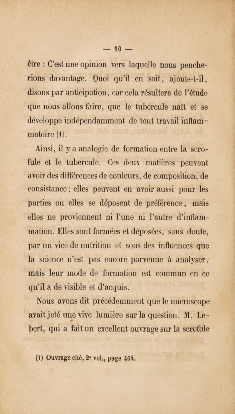 être : C’est une opinion vers laquelle nous penche¬ rions davantage. Quoi qu’il en soit, ajoute-t-il, disons par anticipation, car cela résultera de l’étude que nous allons faire, que le tubercule naît et se développe indépendamment de tout travail inflam¬ matoire (1 ]. Ainsi, il y a analogie de formation entre la scro¬ fule et le tubercule. Ces deux matières peuvent avoir des différences de couleurs, de composition, de consistance ; elles peuvent en avoir aussi pour les parties ou elles se déposent de préférence, mais elles ne proviennent ni l’une ni l’autre d’inflam¬ mation. Elles sont formées et déposées, sans doute, par un vice de nutrition et sous des influences que la science n’est pas encore parvenue à analyser; mais leur mode de formation est commun en ce qu’il a de visible et d’acquis. Nous avons dit précédemment que le microscope avait jeté une vive lumière sur la question. M. Le- bert, qui a fait un excellent ouvrage sur la scrofule (O Ouvrage cité, 2® vol., page 464.