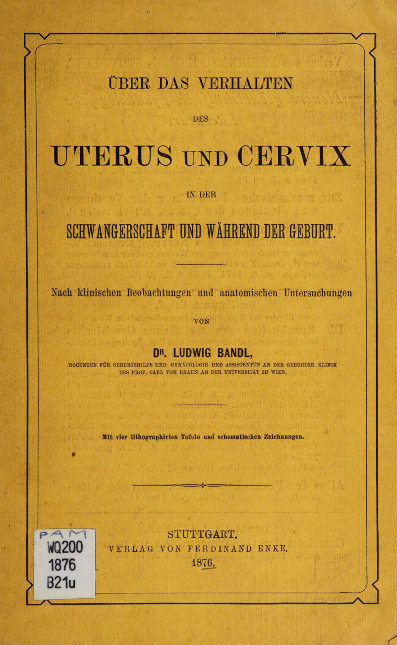DES UTERUS und CERYIX IN DER SCHWANGrERSCHAFT UND WAHREND DER CrEBURT. Nach klinisclien Beobachtungen und anatomischen Untersuchungen VON D». LUDWIG BANDL, DOCENTEN FUR GEBURTSHILFE UND GYNACOLOGIE UND ASSISTENTEN AN DER GEBURTSH. KLINIK DES PROF. CARL YON BRAUN AN DER UNIVERSITAT ZU WIEN. Mit vier lithographirten Tafeln and scheiuatisclien Zeichnungen. =-&*= STUTTGART. VERLAG VON FERDINAND ENKE. 1876.