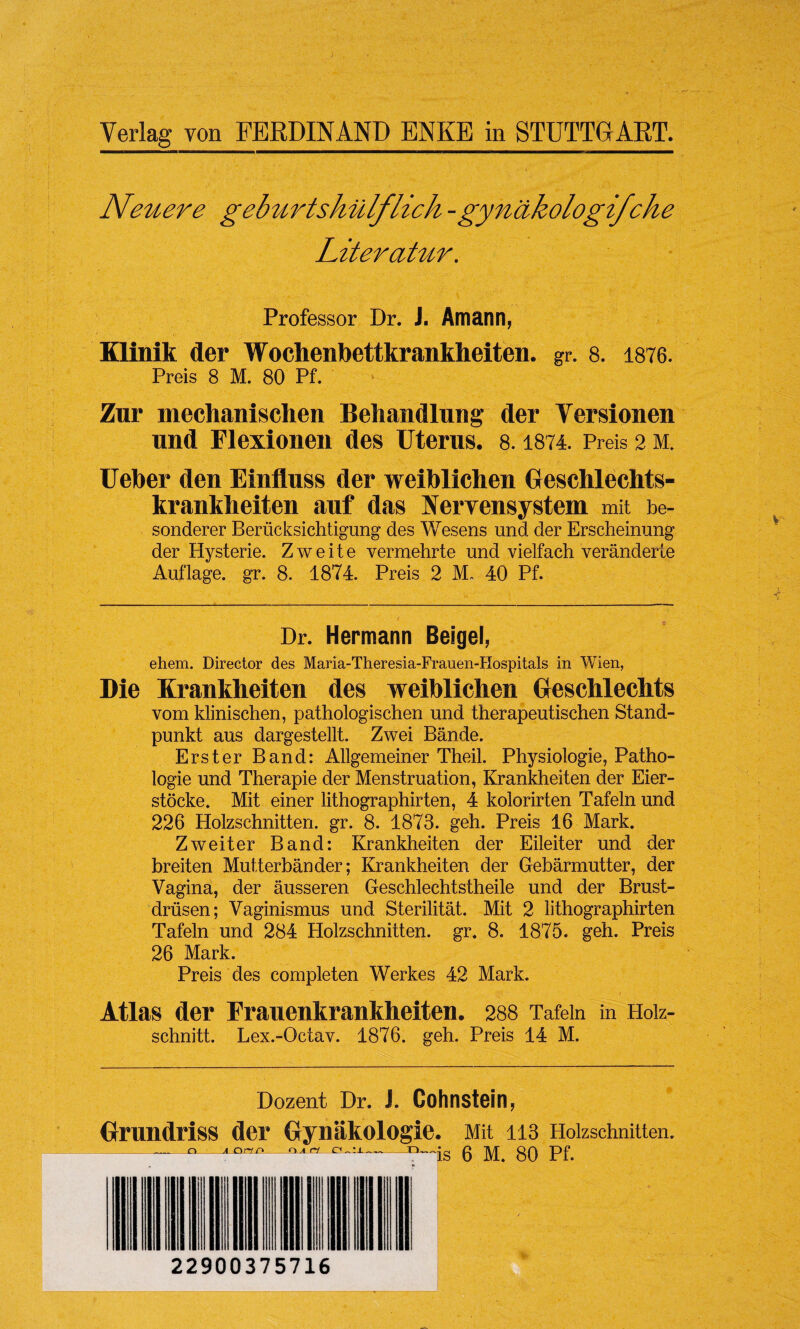 Yerlag von FERDINAND ENKE in STUTTGART. Neuere geburtskiilflick -gynakologifche Literatur. Professor Dr. J. Amann, Klinik der Wochenbettkrankheiten. gr. 8. 1876. Preis 8 M. 80 Pf. Zur mechanischen Behandlung der Yersionen nnd Flexionen des Uterus. 8.1874. Preis 2 m. Ueber den Einfluss der weiblichen Geschlechts- krankheiten anf das Nervensystem mit be- sonderer Beriicksichtigung des Wesens und der Erscheinung der Hysterie. Z w e i t e vermehrte und vielfaeh veranderte Auflage. gr. 8. 1874. Preis 2 M. 40 Pf. ■ / Dr. Hermann Beigel, ehem. Director des Maria-Theresia-Frauen-Hospitals in Wien, Die Krankheiten des weiblichen Geschlechts vom klinischen, pathologischen und therapeutischen Stand- punkt aus dargestellt. Zwei Bande. Erster Band: Allgemeiner Theil. Physiologie, Patho- logie und Therapie der Menstruation, Krankheiten der Eier- stocke. Mit einer lithographirten, 4 kolorirten Tafeln und 226 Holzsehnitten. gr. 8. 1873. geh. Preis 16 Mark. Zweiter Band: Krankheiten der Eileiter und der breiten Mutterbander; Krankheiten der Gebarmutter, der Vagina, der ausseren Geschlechtstheile und der Brust- driisen; Vaginismus und Sterilitat. Mit 2 lithographirten Tafeln und 284 Holzsehnitten. gr. 8. 1875. geh. Preis 26 Mark. Preis des completen Werkes 42 Mark. Atlas der Frauenkrankheiten. 288 Tafeln in Hoiz- schnitt. Lex.-Octav. 1876. geh. Preis 14 M. Dozent Dr. J. Gohnstein, Mit 113 Holzsehnitten. 6 M. 80 Pf. Grundriss der Gynakologie. _-_o_a on c>_ci Art o „ -O™ 22900375716