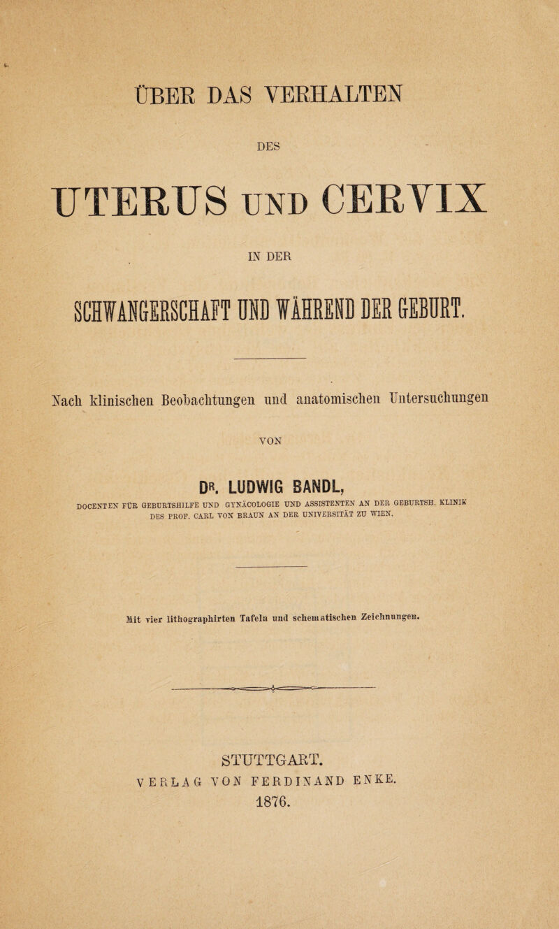 DES UTERUS und CERVIX IN DER SCIWANGERSCHA1T Uffl WAHRESD DER GEBDRT. Rack klinischen Beokachtungen und anatomiscken Bntersuclnmgen VON DR. LUDWIG BAMDL, DOCENTEN FUR GEBURTSHILFE UND GYNACOLOGIE UND ASSISTENTEN AN DER GEBURTSH. KLINIK DES PROF. CARL VON BRAUN AN DER UNIVERSITAT ZU V/IEN. Mit vier lithograpkirten Tafela und schematischen Zeichnungen. STUTTGART. VERLAG VON FERDINAND ENKE. 1876.