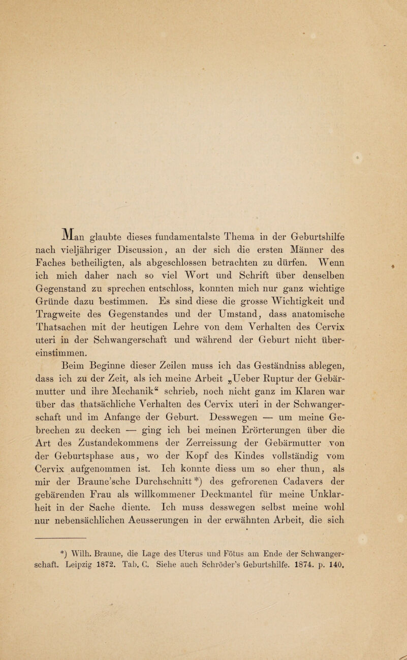 nacb vieljahriger Discussion; an der sich die ersten Manner des Faclies betheiligten, als abgeschlossen betrachten zu diirfen. Wenn ich mich daher nacli so viel Wort und Schrift liber denselben Gegenstand zu sprecben entschloss, konnten micli nur ganz wichtige Griinde dazu bestimmen. Es sind diese die grosse Wichtigkeit und Tragweite des Gegenstandes und der Umstand, dass anatomiscbe Thatsacben mit der lieutigen Lebre von dem Verhalten des Cervix uteri in der Scbwangerscbaft und wahrend der Geburt nicht iiber- einstimmen. Beim Beginne dieser Zeilen muss icb das Gestandniss ablegen; dass icb zu der Zeit, als icb meine Arbeit „Ueber Ruptur der Gebar- mutter und ilire Mechanika schrieb, noch nicht ganz im Klaren war iiber das thatsachliche Verhalten des Cervix uteri in der Schwanger- scbaft und im Anfange der Geburt. Desswegen — um meine Ge- brecben zu decken — ging icb bei meinen Erorterungen liber die Art des Zustandekommens der Zerreissung der Gebarmutter von der Geburtspbase aus; wo der Kopf des Kindes vollstandig vom Cervix aufgenommen ist. Icb konnte diess um so eher tbun; als mir der Braune’scbe Durcbschnitt *) des gefrorenen Cadavers der gebarenden Frau als willkommener Deckmantel ftir meine Unklar- beit in der Sacbe diente. Icb muss desswegen selbst meine wohl nur nebensacblicben Aeusserungen in der erwahnten Arbeit; die sicb *) Wilh. Braune, die Lage des Uteras und Fotus am Ende der Schwanger- schaft. Leipzig 1872. Tab, C. Siehe auch Schroder’s Geburtsliilfe. 1874. p. 140,