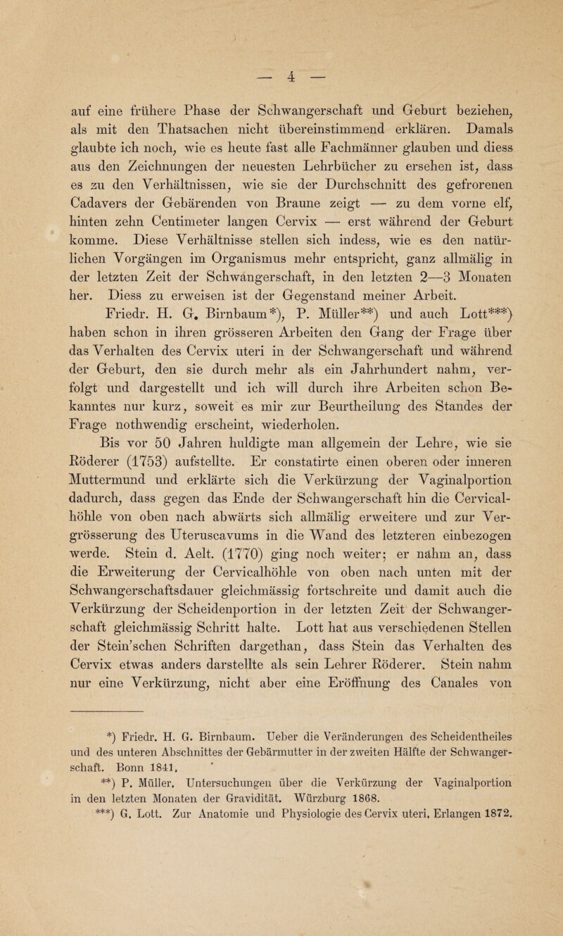 auf eine friihere Phase der Schwangerschaft und Geburt beziehen, als mit den Thatsachen nicht libereinstimmend erklaren. Damals glaubte ieh noch, wie es beute fast alle Fachmanner glauben und diess aus den Zeichnungen der neuesten Lehrblicher zu ersehen ist, dass es zn den Verhaltnissen, wie sie der Durchschnitt des gefrorenen Cadavers der Gebarenden von Branne zeigt — zu dem vorne elf, hinten zehn Centimeter langen Cervix — erst wahrend der Geburt komme. Diese Verhaltnisse stellen sicb indess, wie es den natiir- licben Yorgangen im Organismus mehr entspricbt, ganz allmalig in der letzten Zeit der Schwangerschaft, in den letzten 2—3 Monaten her. Diess zu erweisen ist der Gegenstand meiner Arbeit. Friedr. H. G. Birnbaum*), P. Muller**) und auch Lott***) baben scbon in ihren grosseren Arbeiten den Gang der Frage liber das Verhalten des Cervix uteri in der Schwangerschaft und wahrend der Geburt, den sie durch mehr als ein Jahrhundert nabm, ver- folgt und dargestellt und ich will durch ihre Arbeiten scbon Be- kanntes nur kurz, soweit es mir zur Beurtbeilung des Standes der Frage nothwendig erscheint, wiederbolen. Bis vor 50 Jabren huldigte man allgemein der Lebre, wie sie Roderer (1753) aufstellte. Er constatirte einen oberen oder inneren Muttermund und erklarte sicb die Verkiirzung der Yaginalportion dadurch, dass gegen das Ende der Schwangerschaft bin die Cervical- hohle von oben nach abwarts sicb allmalig erweitere und zur Ver- grosserung des Uteruscavums in die Wand des letzteren einbezogen werde. Stein d. Aelt. (1770) ging nocb weiter; er nabm an, dass die Erweiterung der Cervicalhoble von oben nach unten mit der Schwangerschaftsdauer gleicbmassig fortscbreite und damit auch die Yerkurzung der Scheidenportion in der letzten Zeit der Schwanger¬ schaft gleicbmassig Schritt halte. Lott bat aus verschiedenen Stellen der Stein’schen Schriften dargethan, dass Stein das Verhalten des Cervix etwas anders darstellte als sein Lehrer Roderer. Stein nabm nur eine Verkiirzung, nicht aber eine ErofFnung des Canales von *) Friedr. H. G. Birnbaum. Ueber die Veranderungen des Scheidentheiles und des unteren Abschnittes der Gebarmutter in der zweiten Halfte der Schwanger¬ schaft. Bonn 1841. **) P. Muller. Untersuchungen fiber die Yerkurzung der Vaginalportion in den letzten Monaten der Graviditat. Wurzburg 1868. ***) G. Lott. Zur Anatomie und Physiologie des Cervix uteri. Erlangen 1872.