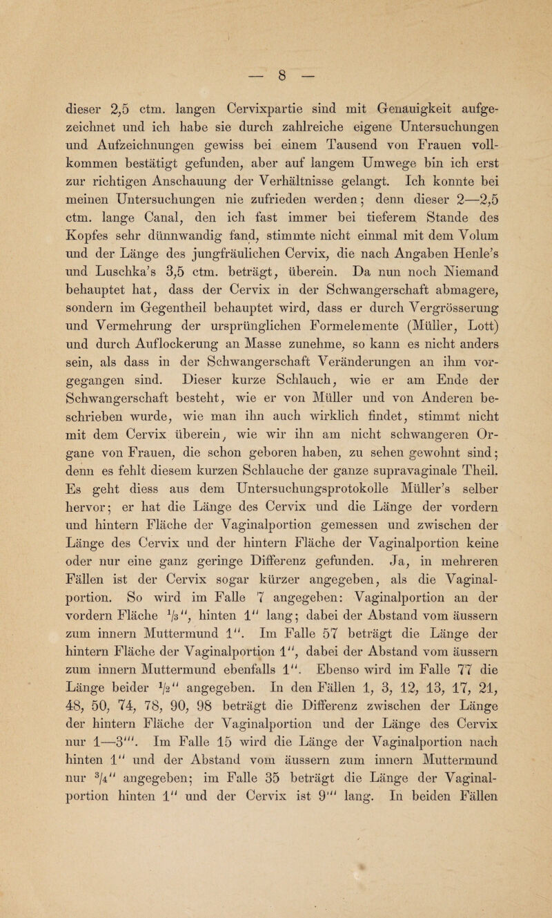 dieser 2,5 ctm. langen Cervixpartie sind mit Genauigkeit aufge- zeichnet und icli habe sie durch zahlreicbe eigene Untersucbungen und Aufzeichnungen gewiss bei einem Tausend von Frauen voll- kommen bestatigt gefunden, aber anf langem Umwege bin icb erst zur ricbtigen Anschauung der Verhaltnisse gelangt. Icb konnte bei meinen Untersucbungen nie zufrieden werden; denn dieser 2—2,5 ctm. lange Canal, den icb fast immer bei tieferem Stande des Kopfes sehr diinnwandig fand, stimmte nicbt einmal mit dem Volum und der Lange des jungfraulichen Cervix, die nacb Angaben Henle’s und Luscbka’s 3,5 ctm. betragt, iiberein. Da nun nocb Niemand bebauptet hat, dass der Cervix in der Schwangerschaft abmagere, sondern im Gegentheil bebauptet wird, dass er durch Vergrosserung und Vermehrung der urspriinglichen Formelemente (Mtilier; Lott) und durch Auflockerung an Masse zunehme, so kann es nicbt anders sein, als dass in der Schwangerschaft Veranderungen an ibm vor- gegangen sind. Dieser kurze Schlauch, wie er am Ende der Schwangerschaft besteht, wie er von Muller und von Anderen be- scbrieben wurde; wie man ihn aucb wirklicb findet , stimmt nicbt mit dem Cervix Iiberein, wie wir ihn am nicbt schwangeren Or- gane von Frauen, die scbon geboren haben, zu seben gewohnt sind 5 denn es fehlt diesem kurzen Schlauche der ganze supravaginale Tbeil. Es geht diess aus dem Untersuchungsprotokolle Muller’s selber hervor; er bat die Lange des Cervix und die Lange der vordern und hintern Fliiche der Vaginalportion gemessen und zwiscben der Lange des Cervix und der hintern Flache der Vaginalportion keine oder nur eine ganz geringe Differenz gefunden. Ja, in mehreren Fallen ist der Cervix sogar kiirzer angegeben, als die Vaginal¬ portion. So wird im Falle 7 angegeben: Vaginalportion an der vordern Flache hinten 1“ lang; dabei der Abstand vom aussern zum innern Muttermund 1“. Im Falle 57 betragt die Lange der hintern Flache der Vaginalportion 1, dabei der Abstand vom aussern zum innern Muttermund ebenfalls IV Ebenso wird im Falle 77 die Lange beider 1l2u angegeben. In den Fallen 1, 3, 12, 13, 17, 21, 48, 50, 74, 78, 90, 98 betragt die Differenz zwiscben der Lange der hintern Flache der Vaginalportion und der Lange des Cervix nur 1—3'V Im Falle 15 wird die Lange der Vaginalportion nach hinten 1“ und der Abstand vom aussern zum innern Muttermund nur 3/4y/ angegeben; im Falle 35 betragt die Lange der Vaginal¬ portion hinten 1 und der Cervix ist 9' king. In beiden Fallen