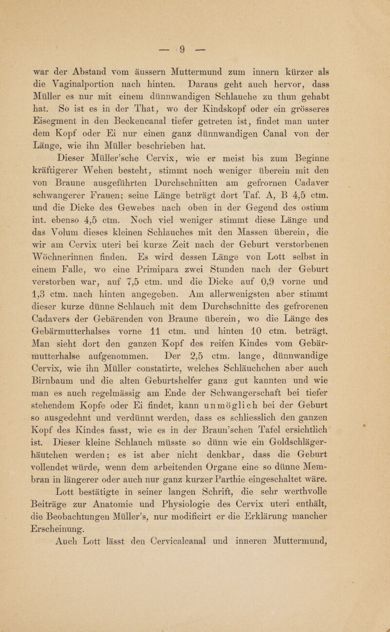 war der Abstand vom aussern Muttermund zum innern kiirzer als die Yaginalportion nacli hinten. Daraus geht aucb hervor, dass Midler es nur mit einem diinnwandigen Schlauche zu thun gehabt bat. So ist es in der That, wo der Kindskopf oder ein grosseres Eisegment in den Beckencanal tiefer getreten ist, findet man unter dem Kopf oder Ei nur einen ganz diinnwandigen Canal von der Lange, wie ihn Muller beschrieben hat. Dieser Muller’sche Cervix, wie er meist bis zum Beginne kraftigerer Wehen besteht, stimmt noch weniger iiberein mit den von Braune ausgefuhrten Durchschnitten am gefrornen Cadaver schwangerer Frauen; seine Lange betragt dort Taf. A, B 4,5 ctm. und die Dicke des Gewebes nach oben in der Gegend des ostium int. ebenso 4,5 ctm. Noch viel weniger stimmt diese Lange und das Volum dieses kleinen Schiauches mit den Massen iiberein, die wir am Cervix uteri bei kurze Zeit nach der Geburt verstorbenen Wochnerinnen finden. Es wird dessen Lange von Lott seibst in einem Falle, wo eine Primipara zwei Stunden nach der Geburt verstorben war, auf 7,5 ctm. und die Dicke auf 0,9 vorne und 1,3 ctm. nach hinten angegeben. Am alierwenigsten aber stimmt dieser kurze diinne Schlauch mit dem Durchschnitte des gefrorenen Cadavers der Gebarenden von Braune iiberein, wo die Lange des Gebarmutterhalses vorne 11 ctm. und hinten 10 ctm. betragt. Man sieht dort den ganzen Kopf des reifen Kindes vom Gebar- mutterhalse aufgenommen. Der 2,5 ctm. lange, diinnwandige Cervix, wie ihn Muller eonstatirte, welches Schlauchchen aber auch Birnbaum und die alten Geburtshelfer ganz gut kannten und wie man es auch regelmassig am Ende der Schwangerschaft bei tiefer stehendem Kopfe oder Ei findet, kann unmoglich bei der Geburt so ausgedehnt und verdunnt werden, dass es schliesslich den ganzen Kopf des Kindes fasst, wie es in der Braun’schen Tafel ersichtlich ist. Dieser kleine Schlauch mtisste so diinn wie ein Goldschlager- hautchen werden; es ist aber nicht denkbar, dass die Geburt vollendet wiirde, wenn dem arbeitenden Organe eine so diinne Mem- bran in langerer oder auch nur ganz kurzer Parthie eingeschaltet ware. Lott bestatigte in seiner langen Schrift, die sehr werthvolle Beitrage zur Anatomie und Physiologie des Cervix uteri enthalt, die Beobachtungen Muller’s, nur modificirt er die Erklarung mancher Erscheinung. Auch Lott lasst den Cervicalcanal und inneren Muttermund,