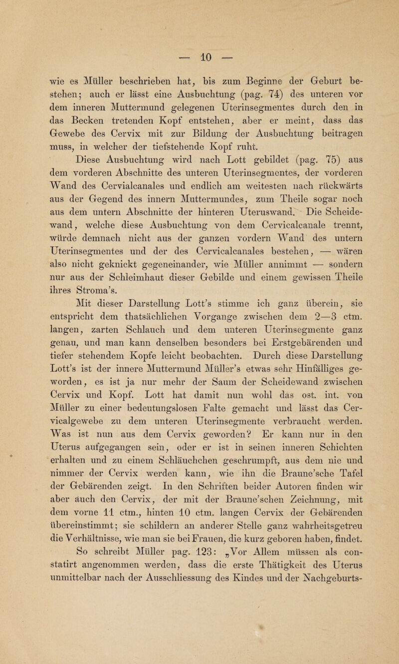 — 10 — wie es Muller beschrieben hat, bis zum Beginne der Geburt be- stehen; auch er lasst eine Ausbuchtung (pag. 74) des unteren vor dem inueren Muttermund gelegenen Uterinsegmentes durch den in das Becken tretenden Kopf entstehen, aber er meint, dass das Gewebe des Cervix mit zur Bildung der Ausbuchtung beitragen muss; in welcher der tiefstehende Kopf rubt. Diese Ausbuchtung wird nach Lott gebildet (pag. 75) aus dem vorderen Abschnitte des unteren Uterinsegmentes, der vorderen Wand des Cervialcanales und endlich am weitesten nach riickwarts aus der Gegend des innern Muttermundes, zum Theile sogar noch aus dem untern Abschnitte der hinteren Uteruswand. Die Scheide- wand, welche diese Ausbuchtung von dem Cervicalcanale trennt, wiirde demnach nicht aus der ganzen vordern Wand des untern Uterinsegmentes und der des Cervicalcanales bestehen, — waren also nicht geknickt gegeneinander, wie Muller annimmt — sondern nur aus der Schleimhaut dieser Gebilde und einem gewissen Theile ihres Stroma’s. Mit dieser Darstellung Lott’s stimme ich ganz uberein, sie entspricht dem thatsachlichen Yorgange zwischen dem 2—3 ctm. langen, zarten Schlauch und dem unteren Uterinsegmente ganz genau, und man kann denselben besonders bei Erstgebarenden und tiefer stehendem Kopfe leicht beobachten. Durch diese Darstellung Lott’s ist der innere Muttermund Miiller’s etwas sehr Hinfalliges ge- worden, es ist ja nur mehr der Saum der Scheidewand zwischen Cervix und Kopf. Lott hat damit nun wohl das ost. int. von Muller zu einer bedeutungslosen Falte gemacht und lasst das Cer- vicalgewebe zu dem unteren Uterinsegmente verbraucht werden. Was ist nun aus dem Cervix geworden? Er kann nur in den Uterus aufgegangen sein, oder er ist in seinen inneren Schichten erhalten und zu einem Schlauchchen geschrumpft; aus dem nie und nimmer der Cervix werden kann; wie ihn die Braune’sche Tafel der Gebarenden zeigt. In den Schriften beider Autoren finden wir aber ^uch den Cervix7 der mit der Braune’schen Zeichnung; mit dem vorne 11 ctm.; hinten 10 ctm. langen Cervix der Gebarenden ubereinstimmt • sie schildern an anderer Stelle ganz wahrheitsgetreu die Verhaltnisse7 wie man sie beiFrauen; die kurz geboren haben7 findet. So schreibt Muller pag. 123: ^Yor Allem miissen als con- statirt angenommen werden7 dass die erste Thatigkeit des Uterus unmittelbar nach der Ausschliessung des Kindes und der Kachgeburts-