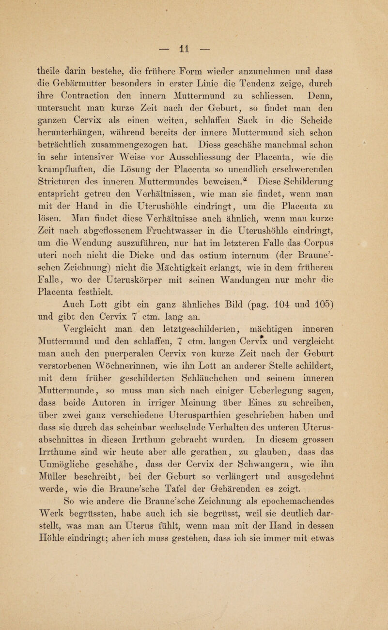 theile darin bestehe, die frfihere Form wieder anzunehmen und dass die Gebarmutter besonders in erster Linie die Tendenz zeige, durch ihre Contraction den innern Muttermund zu schliessen. Denn, nntersucht man kurze Zeit nacb der Geburt, so findet man den ganzen Cervix als einen weiten, schlaffen Sack in die Scheide herunterhangen, wahrend bereits der innere Muttermund sicb scbon betrachtlich zusammengezogen hat. Diess geschahe manchmal schon in sehr intensiver Weise vor Ausschliessung der Placenta, wie die krampfhaften, die Losung der Placenta so unendlich erschwerenden Stricturen des inneren Muttermundes beweisen.a Diese Schilderung entspricht getreu den Verhaltnissen, wie man sie findet, wenn man mit der Hand in die Uterushohle eindringt, um die Placenta zu losen. Man findet diese Verhaltnisse auch ahnlich, wenn man kurze Zeit nach abgeflossenem Fruchtwasser in die Uterushohle eindringt, um die Wendung auszuffihren, nur hat im letzteren Falle das Corpus uteri noch nicht die Dicke und das ostium internum (der Braune’- schen Zeichnung) nicht die Machtigkeit erlangt, Avie in dem frfiheren Falle , wo der Uteruskorper mit seinen Wandungen nur mehr die Placenta festhielt. Auch Lott gibt ein ganz ahnliches Bild (pag. 104 und 105) und gibt den Cervix 7 ctm. lang an. Vergleicht man den letztgeschilderten, machtigen inneren Muttermund und den schlaffen, 7 ctm. langen Cervix und vergleicht man auch den puerperalen Cervix von kurze Zeit nach der Geburt verstorbenen Wochnerinnen, wie ihn Lott an anderer Stelle schildert, mit dem frtiher geschilderten Schlauchchen und seinem inneren Muttermunde, so muss man sich nach einiger Ueberlegung sagen, dass beide Autoren in irriger Meinung fiber Eines zu schreiben, fiber zwei ganz verschiedene Uterusparthien geschrieben haben und dass sie durch das scheinbar wechselnde Verhalten des unteren Uterus- abschnittes in diesen Irrthum gebracht Avurden. In diesem grossen Irrthume sind wir heute aber alle gerathen, zu glauben, dass das Unmogliche geschahe, dass der Cervix der Schwangern, Avie ihn Mfiller beschreibt, bei der Geburt so verlangert und ausgedehnt Averde, wie die Braune’sche Tafel der Gebarenden es zeigt. So wie andere die Braune’sche Zeichnung als epochemachendes Werk begrfissten, habe auch ich sie begrfisst, weil sie deutlich dar- stellt, was man am Uterus ffihlt, wenn man mit der Hand in dessen Hohle eindringt; aber ich muss gestehen, dass ich sie immer mit etwas