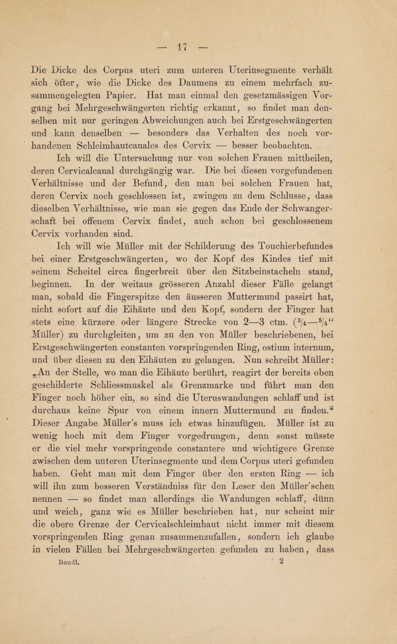 Die Dicke des Corpus uteri zum unteren Uterinsegmente verhalt sich ofter, wie die Dicke des Daumens zu einern mehrfach zu- sammengelegten Papier. Hat man einrnal den gesetzmassigen Vor- gang bei Mekrgeschwangerten riclitig erkannt, so findet man den- selben mit nur geringen Abweichungen aucli bei Erstgeschwangerten und kann denselben — besonders das Verhalten des nock vor- handenen Scbleimhautcanales des Cervix — besser beobachten. Icb will die Untersuchung nur von soldien Frauen mittheilen, deren Cervicalcanal durchgangig war. Die bei diesen vorgefundenen Verhaltnisse und der Befund, den man bei solchen Frauen hat, deren Cervix nock gescklossen ist, zwingen zu dem Schlusse, dass dieselben Verhaltnisse, wie man sie gegen das Ende der Sckwanger- sehaft bei offenem Cervix findet, aucli sckon bei gescklossenem Cervix vorkanden sind. Ick will wie Muller mit der Sckilderung des Touckierbefundes bei einer Erstgeschwangerten, wo der Kopf des Kindes tief mit seinem Sckeitel circa fingerbreit liber den Sitzbeinstacheln stand, beginnen. In der weitaus grosseren Anzakl dieser Falle gelangt man, sobald die Fingerspitze den ausseren Muttermund passirt liat, nicht sofort auf die Eikaute und den Kopf, sondern der Finger kat stets eine kiirzere oder langere Strecke von 2—3 ctm. (3/4—5/41 i Muller) zu durckgleiten, um zu den von Muller beschriebenen, bei Erstgeschwangerten constanten vorspringenden Ring, ostium internum, und liber diesen zu den Eihauten zu gelangen. Nun schreibt Muller: „An der Stelle, wo man die Eikaute beriikrt, reagirt der bereits oben geschilderte Sckliessmuskel als Grenzmarke und ftikrt man den Finger nock hoher ein, so sind die Uteruswandungen scklaff und ist durchaus keine Spur von einem innern Muttermund zu finden.a Dieser Angabe Muller’s muss ich etwas kinzufugen. Muller ist zu wenig hock mit dem Finger vorgedrungen, denn sonst miisste er die viel mekr vorspringende constantere und wicktigere Grenze zwiscken dem unteren Uterinsegmente und dem Corpus uteri gefunden haben. Geht man mit dem Finger liber den ersten Ring — ick will ihn zum besseren Verstandniss fur den Leser den Mliller’schen nennen — so findet man allerdings die Wandungen schlaff, diinn und weich, ganz wie es Miiller besckrieben kat, nur scheint mir die obere Grenze der Cervicalschleimkaut nickt immer mit diesem vorspringenden Ring genau zusammenzufallen, sondern ick glaube in vielen Fallen bei Mekrgesckwangerten gefunden zu haben, dass Banal. 2