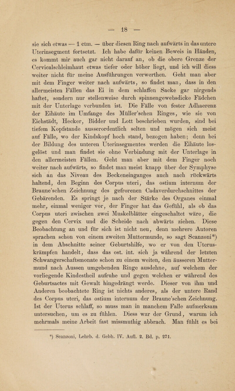 sie sich etwas — 1 ctm. — liber diesen Ring nacli aufwarts in das nntere Uterinsegment fortsetzt. Icb babe daflir keinen Beweis in Handen, es kommt mir aucb gar nicht daranf an, ob die obere Grenze der Cervicalschleimbaut etwas tiefer oder hoher liegt; und icb will diess weiter nicbt fur meine Ausflihrungen verwerthen. Gebt man aber mit dem Finger weiter nacb aufwarts, so findet man, dass in den allermeisten Fallen das Ei in dem schlaffen Sacke gar nirgends haftet, sondern nur stellenweise durch spinnengewebsdicke Fadcben mit der Unterlage verbunden ist. Die Falle von fester Adbaerenz der Eibaute im Umfange des Mliller’schen Binges, wie sie von Eichstadt, Hecker, Bidder und Lott bescbrieben wurden, sind bei tiefem Kopfstande ausserordentlich selten und mogen sich meist auf Falle, wo der Kindskopf hocb stand, bezogen haben; denn bei der Bildung des unteren Uterinsegmentes werden die Eibaute los- gelost und man findet sie obne Verbindung mit der Unterlage in den allermeisten Fallen. Gebt man aber mit dem Finger noch weiter nacb aufwarts, so findet man meist knapp liber der Symphyse sich an das Niveau des Beckeneinganges aucb nacb riickwarts haltend, den Beginn des Corpus uteri, das ostium internum der Braune’schen Zeichnung des gefrorenen Cadaverdurchschnittes der Gebarenden. Es springt je nacb der Starke des Organes einmal mehr, einmal weniger vor, der Finger bat das Gefiihl, als ob das Corpus uteri zwiscben zwei Muskelblatter eingeschaltet ware, die gegen den Cervix und die Scbeide nacb abwarts zieben. Diese Beobachtung an und ftir sich ist nicbt neu, denn mehrere Autoren spracben schon von einem zweiten Muttermunde, so sagt Scanzoni*) in dem Abschnitte seiner Geburtshilfe, wo er von den Uterus- krampfen handelt, dass das ost. int. sich ja wahrend der letzten Schwangerscbaftsmonate scbon zu einem weiten, den ausseren Mutter- mund nacb Aussen umgebenden Ringe ausdehne, auf welcbem der vorliegende Kindestheil aufruhe und gegen welcben er wahrend des Geburtsactes mit Gewalt hingedrangt werde. Dieser von ihm und Anderen beobacbtete Ring ist nicbts anderes, als der untere Rand des Corpus uteri, das ostium internum der Braune’schen Zeichnung. Ist der Uterus schlaff, so muss man in mancbem Falle aufmerksam untersuchen, urn es zu ftihlen. Diess war der Grund, warum icb mebrmals meine Arbeit fast missmuthig abbrach. Man fuhlt es bei *) Scanzoni, Lehrb. d. Gebh. IV. Aufl. 2. Bd. p. 271.