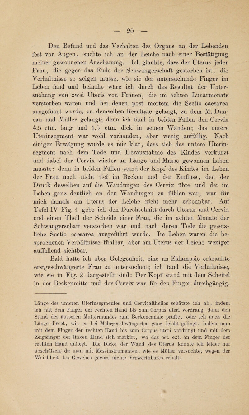 Den Befnnd und das Verlialten des Organs an der Lebenden fest vor Augen, suchte ich an der Leiche nach einer Bestatigung meiner gewonnenen Ansdiauung. Ich glaubte, dass der Uterus jeder Frau, die gegen das Ende der Scbwangerscbaft gestorben ist, die Verhaltnisse so zeigen mtisse, wie sie der untersuchende Finger im Leben fand und beinahe ware ich durch das Besultat der Unter- sucbung von zwei Uteris von Frauen, die im achten Lunarmonate verstorben waren und bei denen post mortem die Sectio caesarea ausgefiihrt wurde, zu demselben Resultate gelangt, zu dem M. Dun¬ can und Muller gelangt; denn icb fand in beiden Fallen den Cervix 4,5 ctm. lang und 1,5 ctm. dick in seinen Wanden; das untere Uterinsegment war wolil vorhanden, aber wenig auffallig. Nach einiger Erwagung wurde es mir klar, dass sich das untere Uterin¬ segment nach dem Tode und Herausnahme des Ivindes verktirzt und dabei der Cervix wieder an Lange und Masse gewonnen haben musste; denn in beiden Fallen stand der Kopf des Kindes im Leben der Frau noch nicht tief im Becken und der Einfluss, den der Druck desselben auf die Wandungen des Cervix iibte und der im Leben ganz deutlich an den Wandungen zu ftihlen war, war fur mich damals am Uterus der Leiche nicht mehr erkennbar. Auf Tafel IV Fig. 1 gebe ich den Durchschnitt durch Uterus und Cervix und einen Theil der Scheide einer Frau, die im achten Monate der Schwangerschaft verstorben war und nach deren Tode die gesetz- liche Sectio caesarea ausgeftihrt wurde. Im Leben waren die be- sprochenen Verhaltnisse fuhlbar, aber am Uterus der Leiche weniger auffallend sichtbar. Bald hatte ich aber Gelegenheit, eine an Eklampsie erkrankte erstgeschwangerte Frau zu untersuchen 5 ich fand die Verhaltnisse, wie sie in Fig. 2 dargestellt sind: Der Kopf stand mit dem Scheitel in der Beckenmitte und der Cervix war fur den Finger durchgangig. Lange des unteren Uterinsegmentes und Cervicaltheiles schatzte ich ab, indeni ich mit dem Finger der rechten Hand bis zum Corpus uteri vordrang, dann den Stand des ausseren Muttermundes zum Beckencanale priifte, oder ich mass die Lange direct, wie es bei Mehrgeschwangerten ganz leicht gelingt, indem man mit dem Finger der rechten Hand bis zum Corpus uteri vordringt und mit dem Zeigefmger der linken Hand sich markirt, wo das ost. ext. an dem Finger der rechten Hand anliegt. Die Dicke der Wand des Uterus konnte ich leider nur abschatzen, da man mit Messinstrumenten, wie es Muller versuchte, wegen der Weichheit des Gewebes gewiss nichts Verwertlibares erhalt.