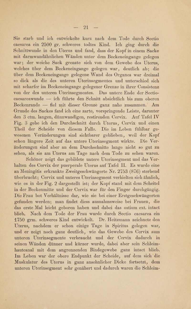 Sie starb mid ich entwickelte kurz nach dem Tode durcli Sectio caesarea ein 2500 gr. schweres todtes Kind. Ich. ging durch die Schnittwunde in den Uterus und fand, dass der Kopf in einem Sacke mit darmwandahnlichen Wanden unter dem Beckeneingange gelegen war 5 der weiche Sack grenzte sich von dem Gewebe des Uterus, welches liber dem Beckeneingange gelegen war, deutlich ab; die liber dem Beckeneingange gelegene Wand des Organes war dreimal so dick als die des unteren Uterinsegmentes und unterschied sicb mit scharfer im Beckeneingange gelegener Grenze in ihrer Consistenz von der des unteren Uterinsegmentes. Das untere Ende der Sectio- caesareawunde — ich flihrte den Schnitt absicbtlicb bis zum oberen Beckenrande — fiel mit dieser Grenze ganz nabe zusammen. Am Grunde des Sackes land icb eine zarte, vorspringende Leiste, darunter den 3 ctm. langen, diinnwandigen, restirenden Cervix. Auf Tafel IV Fig. 3 gebe icb den Durchschnitt durch Uterus, Cervix und einen Theil der Scbeide von diesem Falle. Die im Leben fuhlbar ge- wesenen Veranderungen sind sichtbarer geblieben, weil der Kopf schon langere Zeit auf das untere Uterinsegment wirkte. Die Ver¬ anderungen sind aber an dem Durchschnitte lange nicbt so gut zu seben, als sie am Uterus am Tage nach dem Tode zu sehen waren. Schoner zeigt das gebildete untere Uterinsegment und das Ver- halten des Cervix der puerperale Uterus auf Tafel II. Es wurde eine an Meningitis erkrankte Zweitgeschwangerte Nr. 2753 (876) sterbend liberbracht; Cervix und unteres Uterinsegment verhielten sicb ahnlich, wie es in der Fig. 2 dargestellt ist; der Kopf stand mit dem Scheitel in der Beckenmitte und der Cervix war fur den Finger durchgangig. Die Frau hot Verhaltnisse dar, wie sie bei einer Erstgeschwangerten gefunden werden; man findet diess ausnahmsweise bei Frauen, die das erste Mai leicht geboren haben und dabei das ostium ext. intact blieb. Nach dem Tode der Frau wurde durch Sectio caesarea ein 1750 grm. schweres Kind entwickelt. Dr. Heitzmann zeichnete den Uterus, nacbdem er schon einige Tage in Spiritus gelegen war, und er zeigt noch ganz deutlich, wie das Gewebe des Cervix zum unteren Uterinsegmente verbraucht und der Cervix dadurch in seinen Wanden diinner und kiirzer wurde, dabei aber sein Schleim- bautcanal mit dem angrenzenden Bindegewebe ganz intact blieb. Im Leben war der obere Endpunkt der Scbeide, auf dem sicb die Muskulatur des Uterus in ganz ansehnlicher Dicke fortsetzt, dem unteren Uterinsegment sehr genahert und dadurch waren die Schleim-
