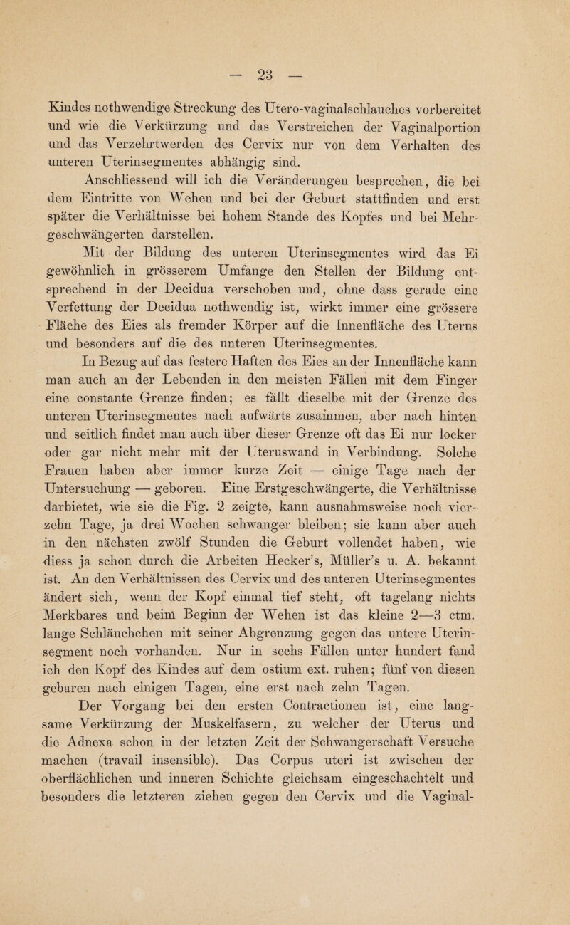 Kindes nothwendige Streckung des Utero-vaginalschlauches vorbereitet und wie die Verkiirzung und das Yerstreichen der Vaginalportion und das Yerzehrtwerden des Cervix nur von dem Yerhalten des unteren Uterinsegmentes abhangig sind. Anschliessend will icli die Yeranderungen besprechen, die bei dem Eintritte von Wehen und bei der Geburt stattfinden und erst spater die Yerhaltnisse bei liohem Stande des Kopfes und bei Mehr- geschwangerten darstellen. Mit der Bildung des unteren Uterinsegmentes wird das Ei gewohnlich in grosserem Umfange den Stellen der Bildung ent- sprechend in der Decidua verschoben und, ohne dass gerade eine Yerfettung der Decidua nothwendig ist, wirkt immer eine grossere Flache des Eies als fremder Korper auf die Innenflaclie des Uterus und besonders auf die des unteren Uterinsegmentes. In Bezug auf das festere Haften des Eies an der Innenflaclie kann man auch an der Lebenden in den meisten Fallen mit dem Finger eine constante Grenze linden; es fallt dieselbe mit der Grenze des unteren Uterinsegmentes nacli aufwarts zusainmen, aber nacli binten und seitlicli findet man auch iiber dieser Grenze oft das Ei nur locker oder gar nicht mehr mit der Uteruswand in Yerbindung. Solche Frauen haben aber immer kurze Zeit — einige Tage nacli der Untersucbung — geboren. Eine Erstgeschwangerte, die Yerhaltnisse darbietet, wie sie die Fig. 2 zeigte, kann ausnahmsweise noch vier- zehn Tage, ja drei Wochen schwanger bleiben; sie kann aber auch in den nachsten zwolf Stunden die Geburt vollendet haben, wie diess ja schon durch die Arbeiten Hecker’s, Muller’s u. A. bekannt. ist. An den Verhaltnissen des Cervix und des unteren Uterinsegmentes andert sich, wenn der Kopf einmal tief steht, oft tagelang nichts Merkbares und beim Beginn der Wehen ist das kleine 2—3 ctm. lange Schlauchchen mit seiner Abgrenzung gegen das untere Uterin- segment noch vorhanden. Nur in sechs Fallen unter hundert fand ich den Kopf des Kindes auf dem ostium ext. ruhen; fiinf von diesen gebaren nacli einigen Tagen, eine erst nach zehn Tagen. Der Yorgang bei den ersten Contractionen ist, eine lang- same Yerktirzung der Muskelfasern, zu welcher der Uterus und die Adnexa schon in der letzten Zeit der Schwangerschaft Yersuche machen (travail insensible). Das Corpus uteri ist zwischen der oberflachlichen und inneren Schichte gleichsam eingeschachtelt und besonders die letzteren ziehen gegen den Cervix und die Yaginal-