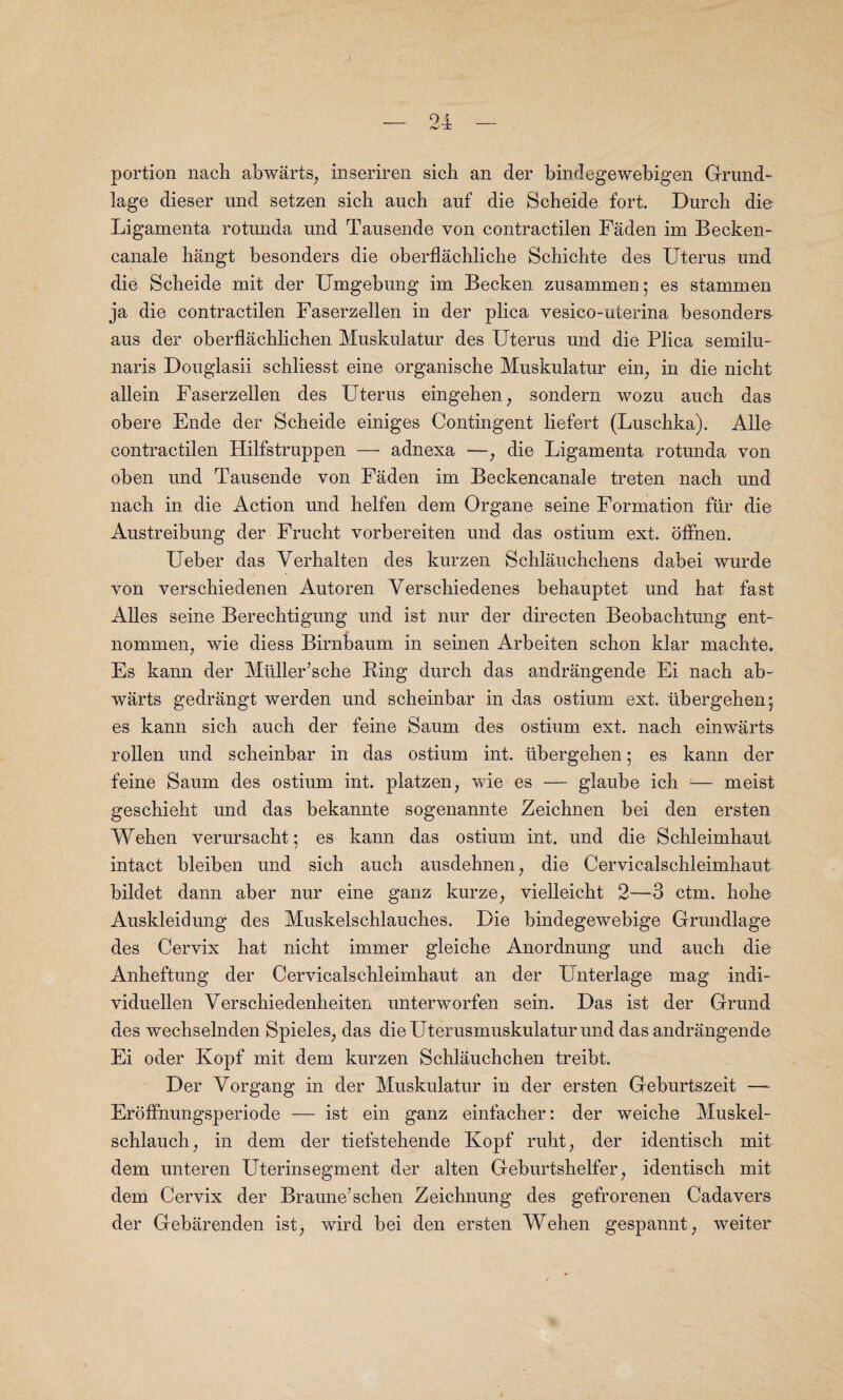portion nach abwarts, inseriren sich an der bindegewebigen Grand- lage dieser und setzen sicli auch auf die Scheide fort. Durch die Ligamenta rotunda und Tausende von contractilen Faden im Becken- eanale hangt besonders die oberflachliche Schichte des Uterus und die Scheide mit der Umgebung im Becken zusammen; es stammen ja die contractilen Faserzellen in der plica vesico-uterina besonders aus der oberflachlichen Muskulatur des Uterus und die Plica semilu¬ naris Douglasii schliesst eine organische Muskulatur ein; in die nicht allein Faserzellen des Uterus eingehen, sondern wozu auch das obere Ende der Scheide einiges Contingent liefert (Luschka). Alle contractilen Hilfstruppen — adnexa —, die Ligamenta rotunda von oben und Tausende von Faden im Beckencanale treten nach und nach in die Action und helfen dem Organe seine Formation fur die Austreibung der Frucht vorbereiten und das ostium ext. offhen. Ueber das Verhalten des kurzen Schlauchchens dabei wurde von verschiedenen Autoren Verschiedenes behauptet und hat fast Alles seine Berechtigung und ist nur der directen Beobachtung ent- nommen, wie diess Birnbaum in seinen Arbeiten schon klar machte. Es kann der Muller’sche Ring durch das andrangende Ei nach ab- warts gedrangt werden und scheinbar in das ostium ext. iibergehenj es kann sich auch der feine Saum des ostium ext. nach einwarts rollen und scheinbar in das ostium int. ubergehen; es kann der feine Saum des ostium int. platzen, wie es — glaube ich — meist geschieht und das bekannte sogenannte Zeichnen bei den ersten Wehen verursacht; es kann das ostium int. und die Schleimhaut intact bleiben und sich auch ausdehnen, die Cervicalschleimhaut bildet dann aber nur eine ganz kurze, vielleicht 2—3 ctm. hohe Auskleidung des Muskelschlauches. Die bindegewebige Grundlage des Cervix hat nicht immer gleiche Anordnung und auch die Anheftung der Cervicalschleimhaut an der Unterlage mag indi- viduellen Verschiedenheiten unterworfen sein. Das ist der Grund des wechselnden Spieles, das dieUterusmuskulatur und das andrangende Ei oder Kopf mit dem kurzen Schlauchchen treibt. Der Vorgang in der Muskulatur in der ersten Geburtszeit — Eroffnungsperiode — ist ein ganz einfacher: der weiche Muskel- schlauch; in dem der tiefstehende Kopf ruht, der identisch mit dem unteren Uterinsegment der alten Geburtshelfer; identisch mit dem Cervix der Braune’schen Zeichnung des gefrorenen Cadavers der Gebarenden ist, wird bei den ersten Wehen gespannt, weiter