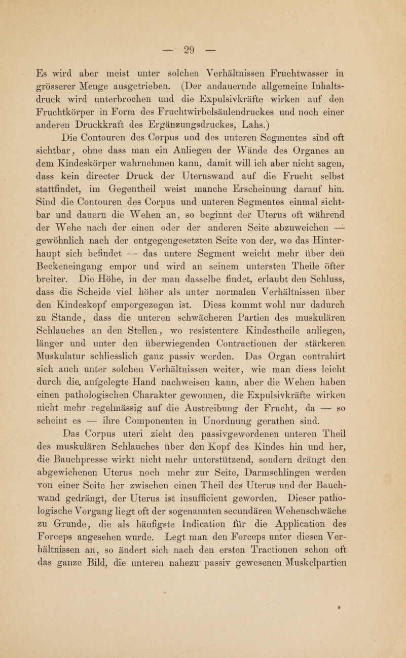 Es wird aber meist unter solcben Verhaltnissen Fruchtwasser in grosserer Menge ausgetrieben. (Der andauernde allgemeine Inhalts- druck wird unterbrocben und die Expulsivkrafte wirken auf den Fruchtkorper in Form des Fruchtwirbelsaulendruckes und noeb einer anderen Druckkraft des Erganzungsdruckes, Lahs.) Die Contouren des Corpus und des unteren Segmentes sind oft sicbtbar; obne dass man ein Anliegen der Wande des Organes an dem Kindeskorper wabrnebmen kann, damit will icb aber nicbt sagen, dass kein directer Druck der Uteruswand auf die Frucbt selbst stattfindet, im Gregentheil weist manche Erscbeinung darauf hin. Sind die Contouren des Corpus und unteren Segmentes einmal sicbt¬ bar und dauern die Wehen an, so beginnt der Uterus oft wahrend der Welie nacb der einen oder der anderen Seite abzuweicben —- gewobnlicb nacb der entgegengesetzten Seite von der, wo das Hinter- baupt sicli befindet — das untere Segment weicbt mehr liber den Beckeneingang empor und wird an seinem untersten Tbeile ofter breiter. Die Hohe, in der man dasselbe findet, erlaubt den Schluss, dass die Scheide viel holier als unter normalen Verhaltnissen liber den Kindeskopf emporgezogen ist. Diess kommt wolil nur dadurcb zu Stande, dass die unteren scbwacberen Partien des muskularen Scblaucbes an den Stellen, wo resistentere Kindestheile anliegen, langer und unter den iiberwiegenden Contractionen der starkeren Muskulatur scbliesslicb ganz passiv werden. Das Organ contrabirt sicli aucb unter solcben Verhaltnissen weiter, wie man diess leicht durcb die. aufgelegte Hand nachweisen kann, aber die Weben haben einen patbologiscben Cbarakter gewonnen, die Expulsivkrafte wirken nicht mehr regelmassig auf die Austreibung der Frucbt, da — so scheint es — ihre Componenten in Unordnung gerathen sind. Das Corpus uteri zieht den passivgewordenen unteren Theil des muskularen Scblaucbes liber den Kopf des Kindes hin und her, die Bauchpresse wirkt nicbt mehr unterstiitzend, sondern drangt den abgewicbenen Uterus nocb mehr zur Seite, Darmscblingen werden von einer Seite her zwischen einen Theil des Uterus und der Bauch- wand gedrangt, der Uterus ist insufficient geworden. Dieser patlio- logiscbe Vorgang liegt oft der sogenannten secundaren Webenscbwacbe zu Grrunde, die als baufigste Indication fur die Application des Forceps angesehen wurde. Legt man den Forceps unter diesen Ver¬ baltnissen an, so andert sicli nacb den ersten Tractionen scbon oft das gauze Bild, die unteren nahezu passiv gewesenen Muskelpartien «
