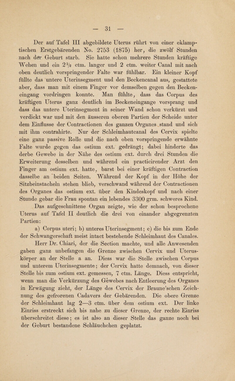 Der auf Tafel III abgebildete Uterus rtihrt von einer eklamp- tiscben Erstgebarenden No. 2753 (1875) her, die zwolf Stunden nach der Geburt starb. Sie hatte scbon mebrere Stunden kraftige Wehen und ein 2^2 ctm. langer und 2 ctm. weiter Canal mit nacb oben deutlicb vorspringender Falte war ftihlbar. Ein kleiner Kopf ftillte das untere Uterinsegment und den Beckencanal aus, gestattete aber, dass man mit einem Finger vor demselben gegen den Becken- eingang vordringen konnte. Man fiihlte, dass das Corpus des kraftigen Uterus ganz deutlich im Beckeneingange vorsprang und dass das untere Uterinsegment in seiner Wand scbon verkiirzt und verdickt war und mit den ausseren oberen Partien der Scbeide unter dem Einflusse der Contractionen des ganzen Organes stand und sicb mit ibm eontrahirte. Nur der Schleimhautcanal des Cervix spielte eine ganz passive Rolle und die nach oben vorspringende erwahnte Falte wurde gegen das ostium ext. gedrangt; dabei hinderte das derbe Gewebe in der Nahe des ostium ext. durch drei Stunden die Erweiterung desselben und wahrend ein practicirender Arzt den Finger am ostium ext. hatte, barst bei einer kraftigen Contraction dasselbe an beiden Seiten. Wahrend der Kopf in der Hohe der Sitzbeinstacheln steben blieb, verscbwand wahrend der Contractionen des Organes das ostium ext. iiber den Kindeskopf und nacb einer Stunde gebar die Frau spontan ein lebendes 33Q0 grm. schweres Kind. Das aufgeschnittene Organ zeigte, wie der schon besprochene Uterus auf Tafel II deutlicb die drei von einander abgegrenzten Partien: a) Corpus uteri 5 b) unteres Uterinsegment; c) die bis zum Ende der Schwangerschaft meist intact bestebende Schleimhaut des Canales. Herr Dr. Chiari, der die Section machte, und alle Anwesenden gaben ganz unbefangen die Grenze zwischen Cervix und Uterus- korper an der Stelle a an. Diess war die Stelle zwischen Corpus und unterem Uterinsegmente; der Cervix hatte demnach, von dieser Stelle bis zum ostium ext. gemessen, 7 ctm. Lange. Diess entspricht, wenn man die Verkiirzung des Gewebes nacb Entleerung des Organes in Erwagung zieht, der Lange des Cervix der Braune’schen Zeich- nung des gefrorenen Cadavers der Gebarenden. Die obere Grenze der Schleimhaut lag 2—3 ctm. liber dem ostium ext. Der linke Einriss erstreckt sich bis nabe zu dieser Grenze, der rechte Einriss tiberschreitet diese; es ist also an dieser Stelle das ganze noch bei der Geburt bestandene Schlauchchen geplatzt.