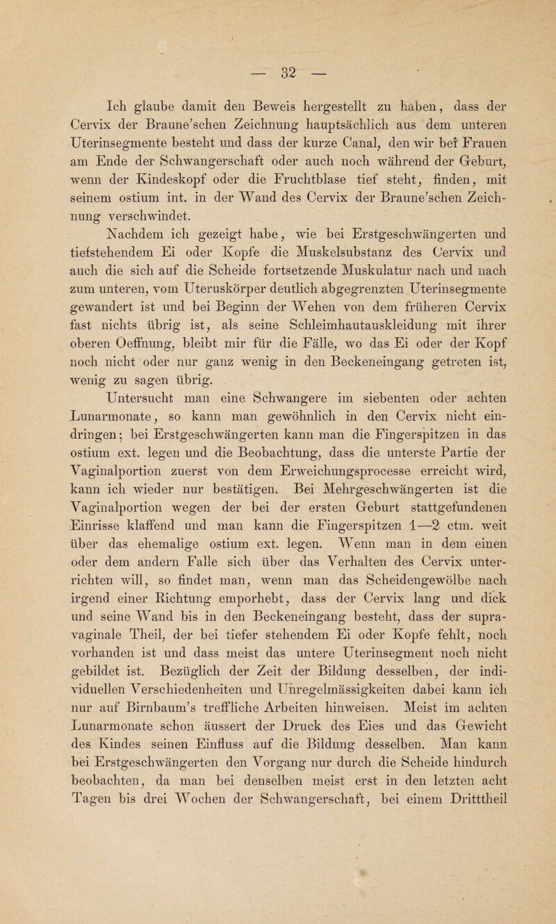 Ich glaube damit den Beweis hergestellt zu haben, dass der Cervix der Braune’schen Zeichnung hauptsachlich aus dem unteren Uterinsegmente bestebt und dass der kurze Canal, den wir bei Frauen am Ende der Schwangerscbaft oder auch noch wahrend der Geburt, wenn der Kindeskopf oder die Frucbtblase tief steht, fin den , mit seinem ostium int. in der Wand des Cervix der Braune’sclien Zeich- nung verscbwindet. Nachdem icb gezeigt babe, wie bei Erstgeschwangerten und tiefstehendem Ei oder Kopfe die Muskelsubstanz des Cervix und auch die sicb auf die Scheide fortsetzende Muskulatur nacli und nacb zum unteren, vom Uteruskorper deutlicb abgegrenzten Uterinsegmente gewandert ist und bei Beginn der Wehen von dem fruheren Cervix fast nichts ubrig ist, als seine Scbleimbautauskleidung mit ihrer oberen Oeffnung, bleibt mir fiir die Falle, wo das Ei oder der Kopf noch nicht oder nur ganz wenig in den Beckeneingang getreten ist, wenig zu sagen librig. Untersucht man eine Schwangere im siebenten oder acbten Lunarmonate, so kann man gewohnlich in den Cervix nicht ein- dringen ; bei Erstgescbwangerten kann man die Fingerspitzen in das ostium ext. legen und die Beobachtung, dass die unterste Partie der Vaginalportion zuerst von dem Erweichungsproeesse erreicbt wird, kann icb wieder nur bestatigen. Bei Mehrgeschwangerten ist die Vaginalportion wegen der bei der ersten Geburt stattgefundenen Einrisse klaffend und man kann die Fingerspitzen 1—2 ctm. weit liber das ehemalige ostium ext. legen. Wenn man in dem einen oder dem andern Falle sicb liber das Verhalten des Cervix unter- ricbten will, so findet man, wenn man das Scheidengewolbe nacb irgend einer Ricbtung emporbebt, dass der Cervix lang und dick und seine Wand bis in den Beckeneingang besteht, dass der supra- vaginale Theil, der bei tiefer stebendem Ei oder Kopfe fehlt, noch vorhanden ist und dass meist das untere Uterinsegment noch nicht gebildet ist. Beziiglich der Zeit der Bildung desselben, der indi- viduellen Verscbiedenbeiten und Unregelmassigkeiten dabei kann icb nur auf Birnbaunfis treffliche Arbeiten hinweisen. Meist im acbten Lunarmonate schon aussert der Druck des Eies und das Gewicht des Kindes seinen Einfluss auf die Bildung desselben. Man kann bei Erstgescbwangerten den Vorgang nur durcb die Scheide hindurch beobacbten, da man bei denselben meist erst in den letzten acbt Tagen bis drei Wocben der Schwangerscbaft, bei einem Dritttbeil