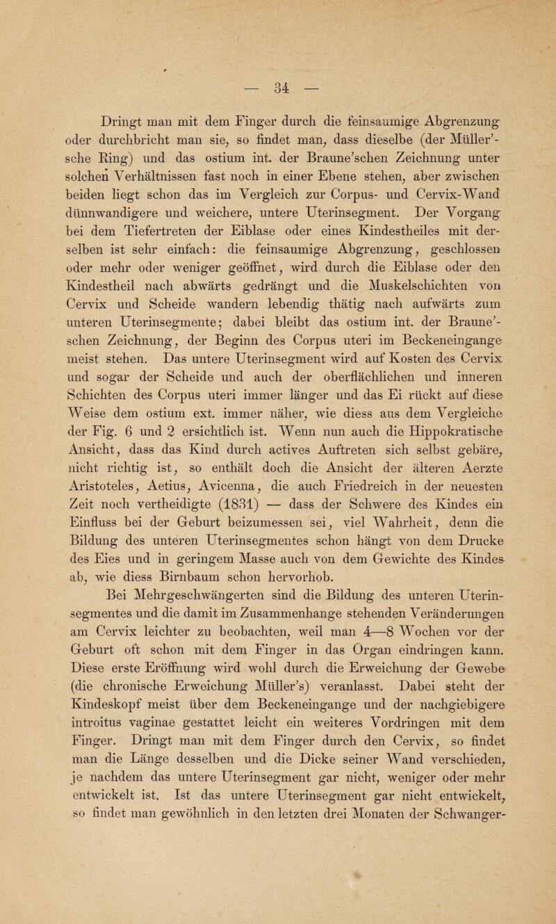Dringt man mit dem Finger durch die feinsaumige Abgrenzung^ oder durchbricht man sie; so findet man; dass dieselbe (der Muller’- sche Ring) und das ostium int. der Braune’schen Zeichnung unter solchen Yerhaltnissen fast nocb in einer Ebene stehen, aber zwischen beiden liegt schon das im Yergleich zur Corpus- und Cervix-Wand dtinnwandigere und weichere, untere Uterinsegment. Der Yorgang^ bei dem Tiefertreten der Eiblase oder eines Kindestheiles mit der- selben ist sehr einfach: die feinsaumige Abgrenzung, geschlossen oder mebr oder weniger geoffnet; wird durch die Eiblase oder den Kindestheil nach abwarts gedrangt und die Muskelschichten von Cervix und Scheide wandern lebendig thatig nach aufwarts zum unteren Uterinsegmente; dabei bleibt das ostium int. der Braune’- schen Zeichnung; der Beginn des Corpus uteri im Beckeneingange meist stehen. Das untere Uterinsegment wird auf Kosten des Cervix und sogar der Scheide und auch der oberflachlichen und inneren Schichten des Corpus uteri immer langer und das Ei rtickt auf diese Weise dem ostium ext. immer naher; wie diess aus dem Yergleiche der Fig. 6 und 2 ersichtlich ist. Wenn nun auch die Hippokratische Ansicht, dass das Kind durch actives Auftreten sich selbst gebare, nicht richtig ist; so enthalt doch die Ansicht der alteren Aerzte Aristoteles; Aetius, Avicenna; die auch Friedreich in der neuesten Zeit noch vertheidigte (1831) dass der Schwere des Kindes ein Einfluss bei der Geburt beizumessen sei; viel Wahrheit, denn die Bildung des unteren Uterinsegmentes schon hangt von dem Drucke des Eies und in geringem Masse auch von dem Gewichte des Kindes ab; wie diess Birnbaum schon hervorhob. Bei Mehrgeschwangerten sind die Bildung des unteren Uterin¬ segmentes und die damit im Zusammenhange stehenden Yeranderungen am Cervix leichter zu beobachten; weil man 4—8 Wochen vor der Geburt oft schon mit dem Finger in das Organ eindringen kann. Diese erste Eroffnung wird wohl durch die Erweichung der Gewebo (die chronische Erweichung Muller’s) veranlasst. Dabei steht der Kindeskopf meist liber dem Beckeneingange und der nachgiebigere introitus vaginae gestattet leicht ein weiteres Yordringen mit dem Finger. Dringt man mit dem Finger durch den Cervix, so findet man die Lange desselben und die Dicke seiner Wand verschieden, je nachdem das untere Uterinsegment gar nichfi weniger oder mehr entwickelt ist. Ist das untere Uterinsegment gar nicht entwickelt, so findet man gewohnlich in den letzten drei Monaten der Schwanger-