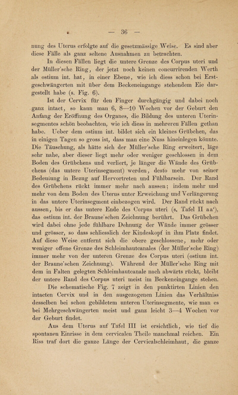 nung des Uterus erfolgte auf die gesetzmassige Weise. Es sind aber diese Falle als ganz seltene Ausnahmen zu betrachten. In diesen Fallen liegt die untere Grenze des Corpus uteri und der Mtiller’sche Ring, der jetzt nocli keinen coneurrirenden Werth als ostium int. hat, in einer Ebene, wie icb diess schon bei Erst- geschwangerten mit tiber dem Beckeneingange stebendem Eie dar- gestellt habe (s. Fig. 6). 1st der Cervix fur den Finger durchgangig und dabei noch ganz intact, so kann man 6, 8—10 Wochen vor der Geburt den Anfang der Eroffnung des Organes, die Bildung des unteren Uterin- segmentes schon beobachten, wie ich diess in mehreren Fallen gethan habe. Ueber dem ostium int. bildet sich ein kleines Grtibchen, das in einigen Tagen so gross ist, dass man eine Nuss hineinlegen konnte. Die Tauschung, als hatte sich der Muller’sche Ring erweitert, lage sehr nahe, aber dieser liegt mehr oder weniger geschlossen in dem Boden des Grtibchens und verliert, je langer die Wande des Grtib- chens (das untere Uterinsegment) werden , desto mehr von seiner Bedeutung in Bezug auf Hervortreten und Ftihlbarsein. Der Rand des Grtibchens rtickt immer mehr nach aussen; indem mehr und mehr von dem Boden des Uterus unter Erweichung und Verlangerung in das untere Uterinsegment einbezogen wird. Der Rand rtickt nach aussen, bis er das untere Ende des Corpus uteri (s. Tafei II aa'); das ostium int. der Braune'schen Zeichnung bertihrt. Das Grtibchen wird dabei ohne jede fiihlbare Dehnung der Wande immer grosser und grosser, so dass schliesslich der Kindeskopf in ihm Platz findet. Auf diese Weise entfernt sich die obere geschlossene, mehr oder weniger oifene Grenze des Schleimhautcanales (der Muller’sche Ring) immer mehr von der unteren Grenze des Corpus uteri (ostium int. der Braune’schen Zeichnung). Wahrend der Muller’sche Ring mit dem in Falten gelegten Schleimhautcanale nach abwarts rtickt, bleibt der untere Rand des Corpus uteri meist im Beckeneingange stehen. Die schematische Fig. 7 zeigt in den punktirten Linien den intacten Cervix und in den ausgezogenen Linien das Verhaltniss desselben bei schon gebildetem unteren Uterinsegmente, wie man es bei Mehrgeschwangerten meist und ganz leicht 3—4 Wochen voi¬ der Geburt findet. Aus dem Uterus auf Tafei III ist ersichtlich, wie tief die spontanen Einrisse in dem cervicalen Theile manchmal reichen. Ein Riss traf dort die ganze Lange der Cervicalschleimhaut, die gauze