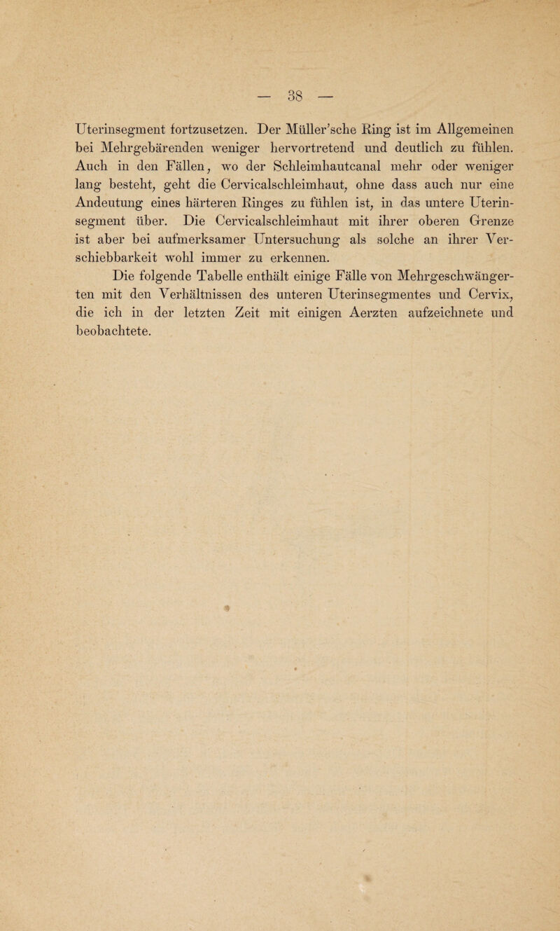 / - 38 — Uterinsegment fortznsetzen. Der Mliller’sche King ist im Allgemeinen bei Mehrgebarenden weniger hervortretend und dentlich zu flihlen. Aucli in den Fallen; wo der Schleimhautcanal mehr oder weniger lang besteht, gelit die Cervicalschleimhaut, ohne dass aucb nur eine Andentung eines harteren Ringes zu flihlen ist, in das untere Uterin¬ segment liber. Die Cervicalschleimhaut mit ihrer oberen Grenze ist aber bei aufmerksamer Untersuchung als solche an ihrer Yer- schiebbarkeit wohl immer zu erkennen. Die folgende Tabelle enthalt einige Falle von Mehrgeschwanger- ten mit den Yerhaltnissen des unteren Uterinsegmentes und Cervix, die ich in der letzten Zeit mit einigen Aerzten aufzeichnete und beobachtete.