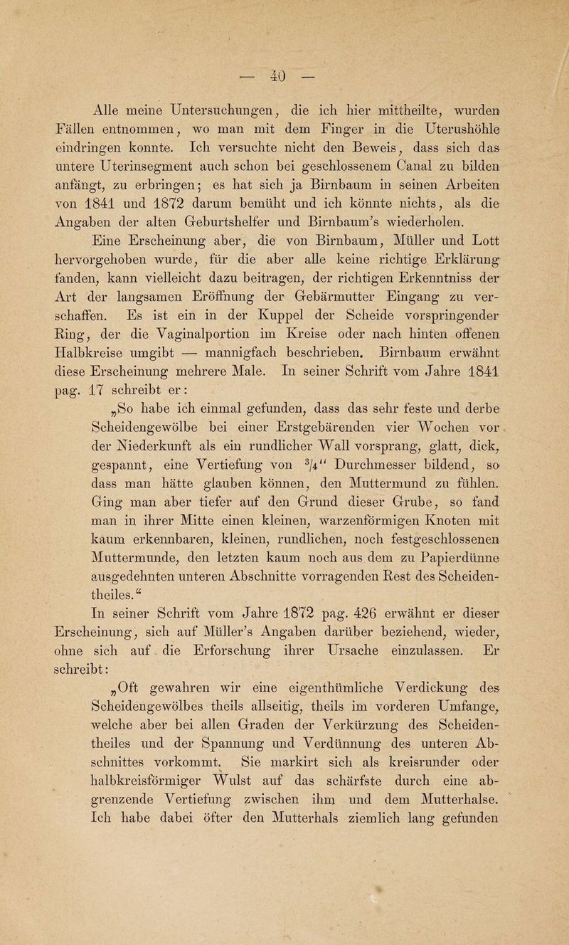 Alle meine Untersuchungen; die ich hier mittheilte, wurden Fallen entnommen, wo man mit dem Finger in die Uterushohle eindringen konnte. Ich versuchte nicht den Beweis; dass sich das untere Uterinsegment aueh schon bei gesehlossenem Canal zu bilden anfangt; zu erbringen; es bat sicb ja Birnbaum in seinen Arbeiten von 1841 und 1872 darum bemlibt und icb konnte nichts, als die Angaben der alten Geburtshelfer und Birnbaum’s wiederholen. Fine Erscheinung aber; die von Birnbaum; Muller und Lott hervorgehoben wurde; fur die aber alle keine richtige Erklarung fanden, kann vielleicht dazu beitragen, der richtigen Erkenntniss der Art der langsamen Eroffnung der Gebarmutter Eingang zu ver- scbaffen. Es ist ein in der Ivuppel der Scheide vorspringender Ring; der die Yaginalportion im Kreise oder nacb hinten offenen Halbkreise umgibt — mannigfacb bescbrieben. Birnbaum erwahnt diese Erscheinung mebrere Male. In seiner Schrift vom Jahre 1841 pag. 17 scbreibt er: „So babe ich einmal gefunden, dass das sebr feste und derbe Scheidengewolbe bei einer Erstgebarenden vier Wochen vor der Niederkunft als ein rundlicber Wall vorsprang, glatt; dick, gespannt, eine Vertiefung von 3/4n Durchmesser bildend, su dass man hatte glauben konnen, den Muttermund zu flthlem Ging man aber tiefer auf den Grund dieser Grube; so fand man in ihrer Mitte einen kleinen; warzenformigen Knoten mit kaum erkennbaren; kleinen; rundlichen; noch festgeschlossenen Muttermunde, den letzten kaum noch aus dem zu Papierdtinne ausgedehnten unteren Abscbnitte vorragenden Rest des Scheiden- tbeiles.u In seiner Schrift vom Jahre 1872 pag. 426 erwahnt er dieser Erscheinung; sich auf Muller’s Angaben darliber beziehend; wieder, ohne sich auf die Erforschung ihrer Ursache einzulassen. Er schreibt: „Oft gewahren wir eine eigenthtimliche Verdickung de& Scheidengewolbes theils allseitig; theils im vorderen Umfange; welche aber bei alien Graden der Verkiirzung des Scheiden- theiles und der Spannung und Yerdiinnung des unteren Ab- schnittes vorkommt. Sie markirt sich als kreisrunder oder halbkreisformiger Wulst auf das scharfste durch eine ab- grenzende Yertiefung zwischen ihm und dem Mutterhalse. Ich habe dabei ofter den Mutterhals ziemlich lang gefunden